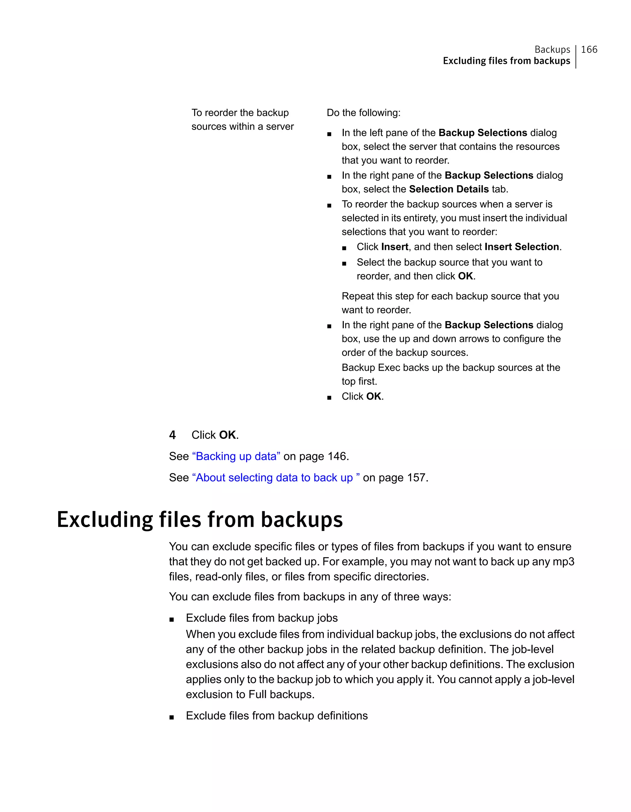 Do the following:
■ In the left pane of the Backup Selections dialog
box, select the server that contains the resources
that you want to reorder.
■ In the right pane of the Backup Selections dialog
box, select the Selection Details tab.
■ To reorder the backup sources when a server is
selected in its entirety, you must insert the individual
selections that you want to reorder:
■ Click Insert, and then select Insert Selection.
■ Select the backup source that you want to
reorder, and then click OK.
Repeat this step for each backup source that you
want to reorder.
■ In the right pane of the Backup Selections dialog
box, use the up and down arrows to configure the
order of the backup sources.
Backup Exec backs up the backup sources at the
top first.
■ Click OK.
To reorder the backup
sources within a server
4 Click OK.
See “Backing up data” on page 146.
See “About selecting data to back up ” on page 157.
Excluding files from backups
You can exclude specific files or types of files from backups if you want to ensure
that they do not get backed up. For example, you may not want to back up any mp3
files, read-only files, or files from specific directories.
You can exclude files from backups in any of three ways:
■ Exclude files from backup jobs
When you exclude files from individual backup jobs, the exclusions do not affect
any of the other backup jobs in the related backup definition. The job-level
exclusions also do not affect any of your other backup definitions. The exclusion
applies only to the backup job to which you apply it. You cannot apply a job-level
exclusion to Full backups.
■ Exclude files from backup definitions
166Backups
Excluding files from backups
 