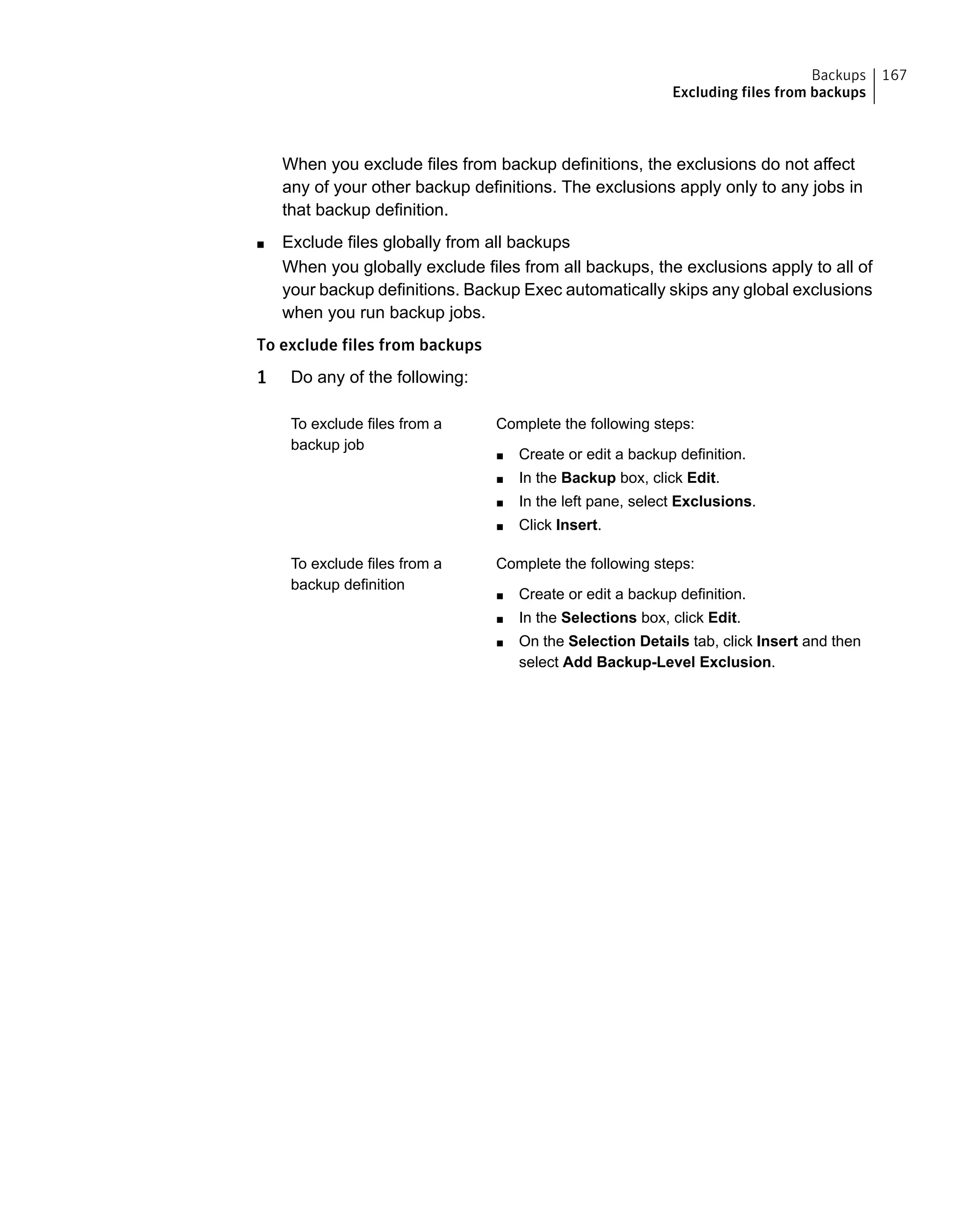 When you exclude files from backup definitions, the exclusions do not affect
any of your other backup definitions. The exclusions apply only to any jobs in
that backup definition.
■ Exclude files globally from all backups
When you globally exclude files from all backups, the exclusions apply to all of
your backup definitions. Backup Exec automatically skips any global exclusions
when you run backup jobs.
To exclude files from backups
1 Do any of the following:
Complete the following steps:
■ Create or edit a backup definition.
■ In the Backup box, click Edit.
■ In the left pane, select Exclusions.
■ Click Insert.
To exclude files from a
backup job
Complete the following steps:
■ Create or edit a backup definition.
■ In the Selections box, click Edit.
■ On the Selection Details tab, click Insert and then
select Add Backup-Level Exclusion.
To exclude files from a
backup definition
167Backups
Excluding files from backups
 