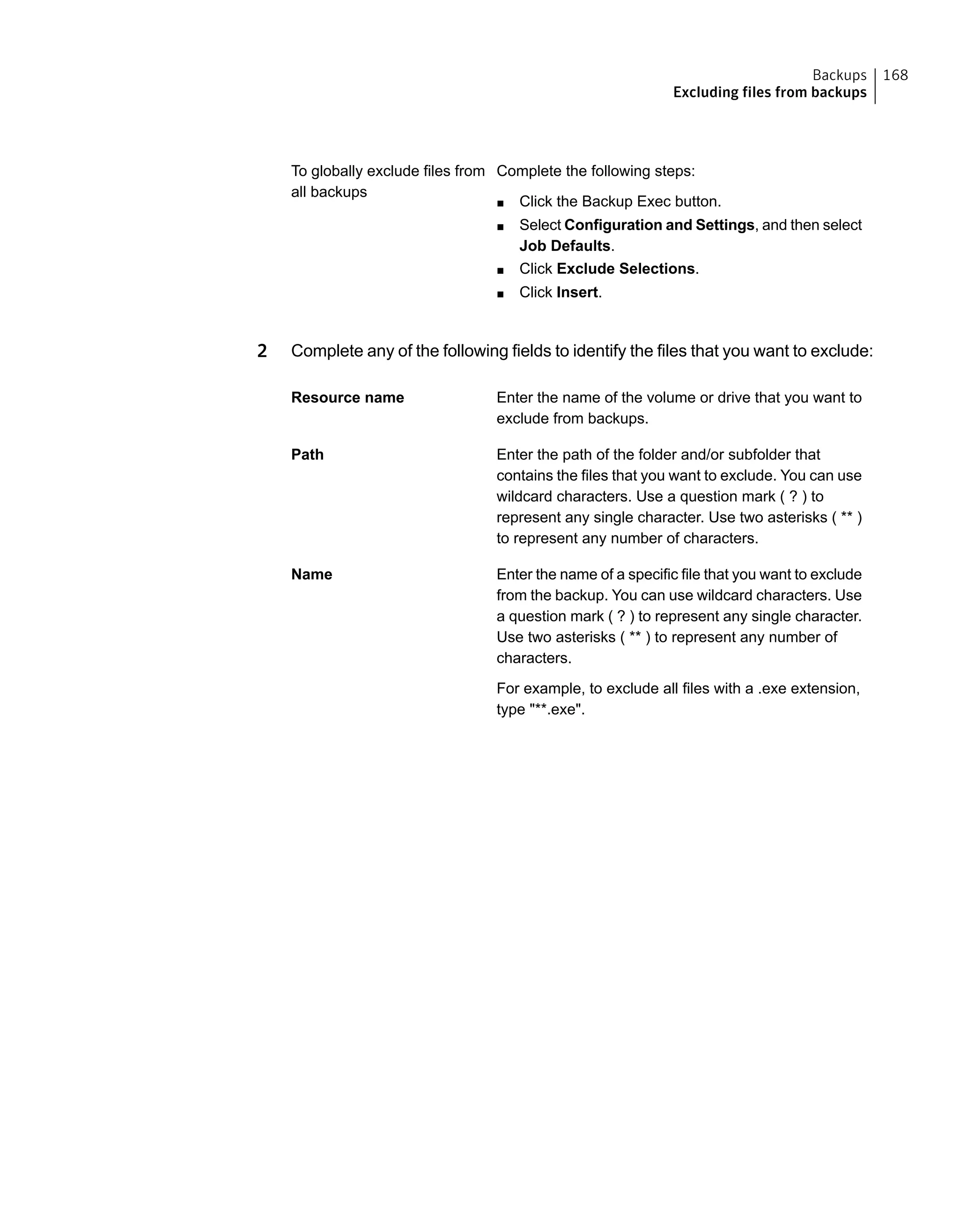 Complete the following steps:
■ Click the Backup Exec button.
■ Select Configuration and Settings, and then select
Job Defaults.
■ Click Exclude Selections.
■ Click Insert.
To globally exclude files from
all backups
2 Complete any of the following fields to identify the files that you want to exclude:
Enter the name of the volume or drive that you want to
exclude from backups.
Resource name
Enter the path of the folder and/or subfolder that
contains the files that you want to exclude. You can use
wildcard characters. Use a question mark ( ? ) to
represent any single character. Use two asterisks ( ** )
to represent any number of characters.
Path
Enter the name of a specific file that you want to exclude
from the backup. You can use wildcard characters. Use
a question mark ( ? ) to represent any single character.
Use two asterisks ( ** ) to represent any number of
characters.
For example, to exclude all files with a .exe extension,
type "**.exe".
Name
168Backups
Excluding files from backups
 