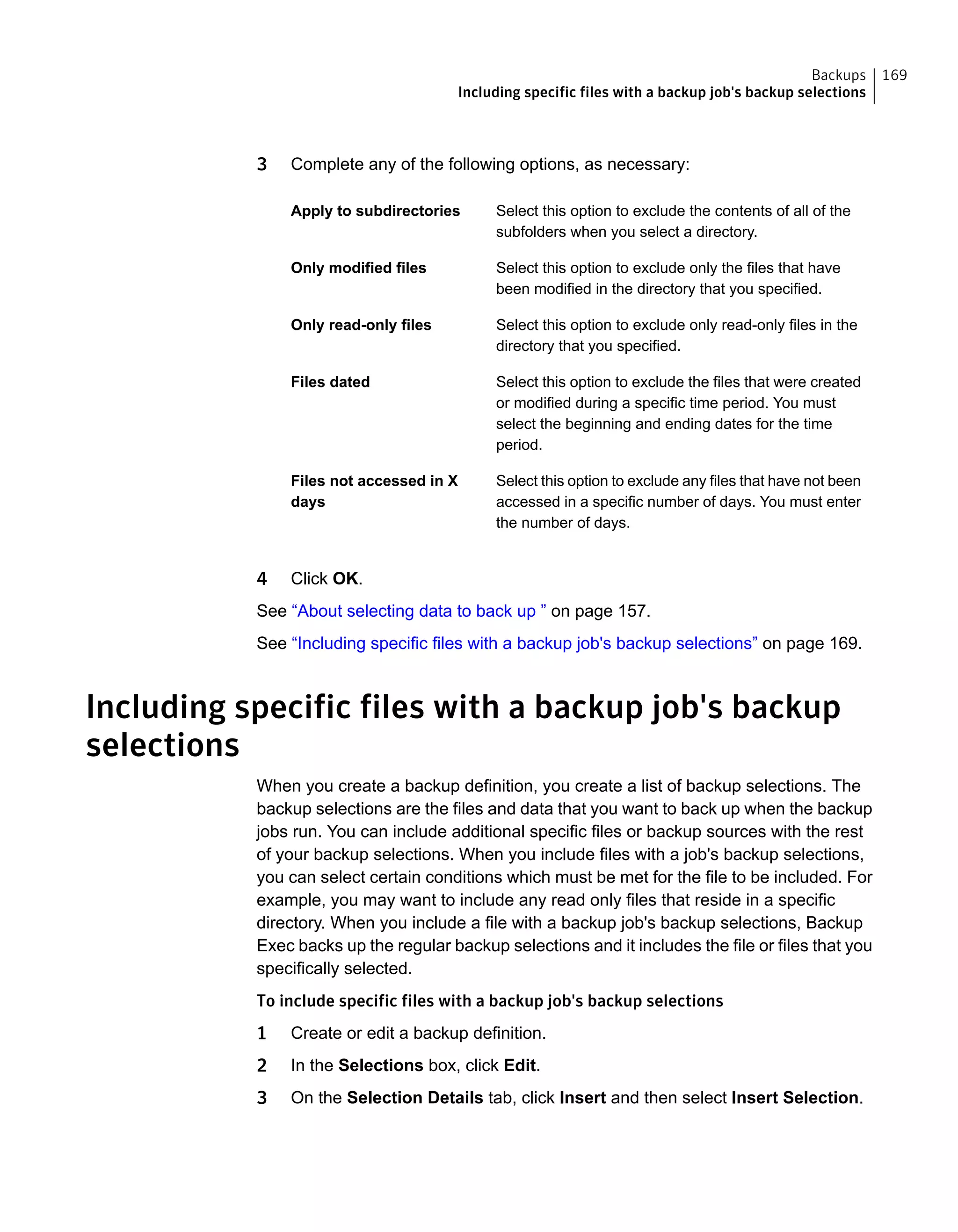 3 Complete any of the following options, as necessary:
Select this option to exclude the contents of all of the
subfolders when you select a directory.
Apply to subdirectories
Select this option to exclude only the files that have
been modified in the directory that you specified.
Only modified files
Select this option to exclude only read-only files in the
directory that you specified.
Only read-only files
Select this option to exclude the files that were created
or modified during a specific time period. You must
select the beginning and ending dates for the time
period.
Files dated
Select this option to exclude any files that have not been
accessed in a specific number of days. You must enter
the number of days.
Files not accessed in X
days
4 Click OK.
See “About selecting data to back up ” on page 157.
See “Including specific files with a backup job's backup selections” on page 169.
Including specific files with a backup job's backup
selections
When you create a backup definition, you create a list of backup selections. The
backup selections are the files and data that you want to back up when the backup
jobs run. You can include additional specific files or backup sources with the rest
of your backup selections. When you include files with a job's backup selections,
you can select certain conditions which must be met for the file to be included. For
example, you may want to include any read only files that reside in a specific
directory. When you include a file with a backup job's backup selections, Backup
Exec backs up the regular backup selections and it includes the file or files that you
specifically selected.
To include specific files with a backup job's backup selections
1 Create or edit a backup definition.
2 In the Selections box, click Edit.
3 On the Selection Details tab, click Insert and then select Insert Selection.
169Backups
Including specific files with a backup job's backup selections
 