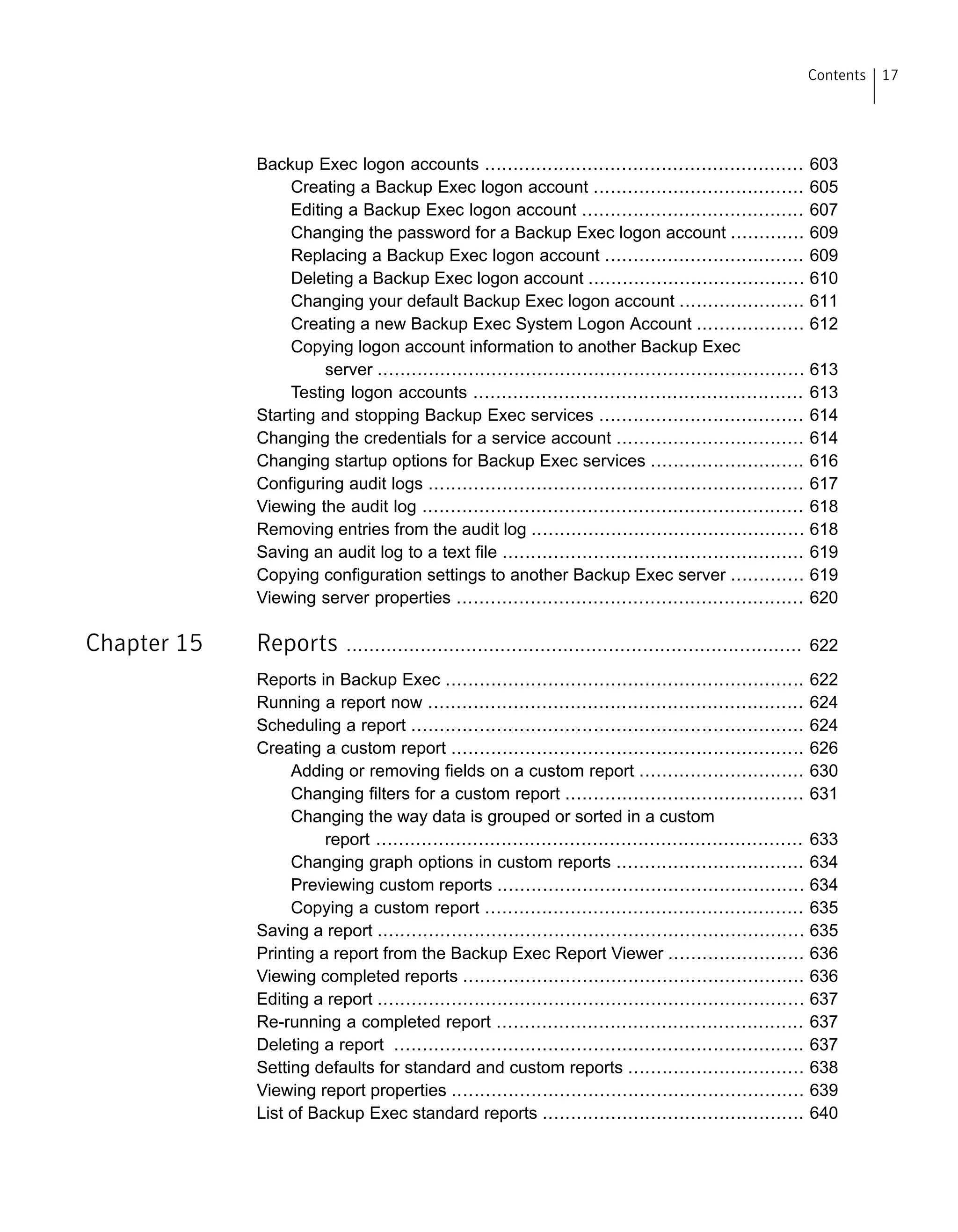 Backup Exec logon accounts ........................................................ 603
Creating a Backup Exec logon account ..................................... 605
Editing a Backup Exec logon account ....................................... 607
Changing the password for a Backup Exec logon account ............. 609
Replacing a Backup Exec logon account ................................... 609
Deleting a Backup Exec logon account ...................................... 610
Changing your default Backup Exec logon account ...................... 611
Creating a new Backup Exec System Logon Account ................... 612
Copying logon account information to another Backup Exec
server ........................................................................... 613
Testing logon accounts .......................................................... 613
Starting and stopping Backup Exec services .................................... 614
Changing the credentials for a service account ................................. 614
Changing startup options for Backup Exec services ........................... 616
Configuring audit logs .................................................................. 617
Viewing the audit log ................................................................... 618
Removing entries from the audit log ................................................ 618
Saving an audit log to a text file ..................................................... 619
Copying configuration settings to another Backup Exec server ............. 619
Viewing server properties ............................................................. 620
Chapter 15 Reports ................................................................................ 622
Reports in Backup Exec ............................................................... 622
Running a report now .................................................................. 624
Scheduling a report ..................................................................... 624
Creating a custom report .............................................................. 626
Adding or removing fields on a custom report ............................. 630
Changing filters for a custom report .......................................... 631
Changing the way data is grouped or sorted in a custom
report ........................................................................... 633
Changing graph options in custom reports ................................. 634
Previewing custom reports ...................................................... 634
Copying a custom report ........................................................ 635
Saving a report ........................................................................... 635
Printing a report from the Backup Exec Report Viewer ........................ 636
Viewing completed reports ............................................................ 636
Editing a report ........................................................................... 637
Re-running a completed report ...................................................... 637
Deleting a report ........................................................................ 637
Setting defaults for standard and custom reports ............................... 638
Viewing report properties .............................................................. 639
List of Backup Exec standard reports .............................................. 640
17Contents
 
