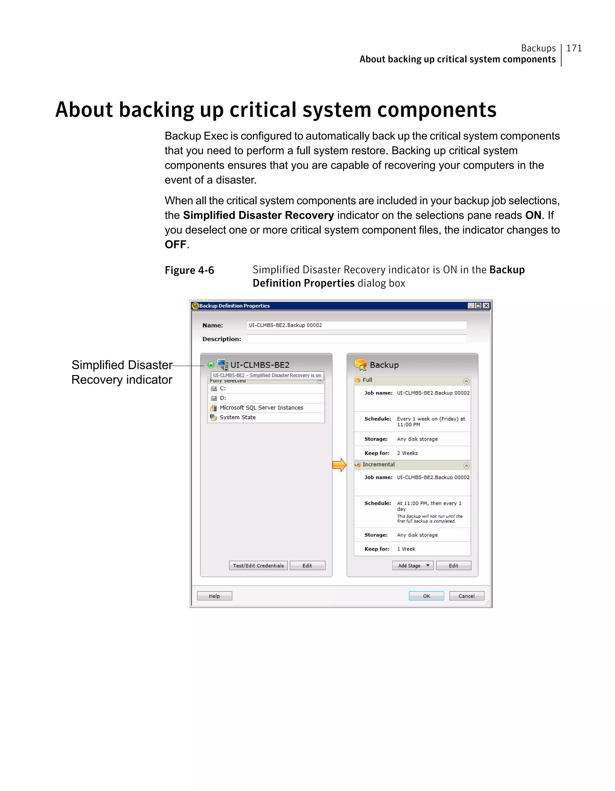 About backing up critical system components
Backup Exec is configured to automatically back up the critical system components
that you need to perform a full system restore. Backing up critical system
components ensures that you are capable of recovering your computers in the
event of a disaster.
When all the critical system components are included in your backup job selections,
the Simplified Disaster Recovery indicator on the selections pane reads ON. If
you deselect one or more critical system component files, the indicator changes to
OFF.
Figure 4-6 Simplified Disaster Recovery indicator is ON in the Backup
Definition Properties dialog box
Simplified Disaster
Recovery indicator
171Backups
About backing up critical system components
 