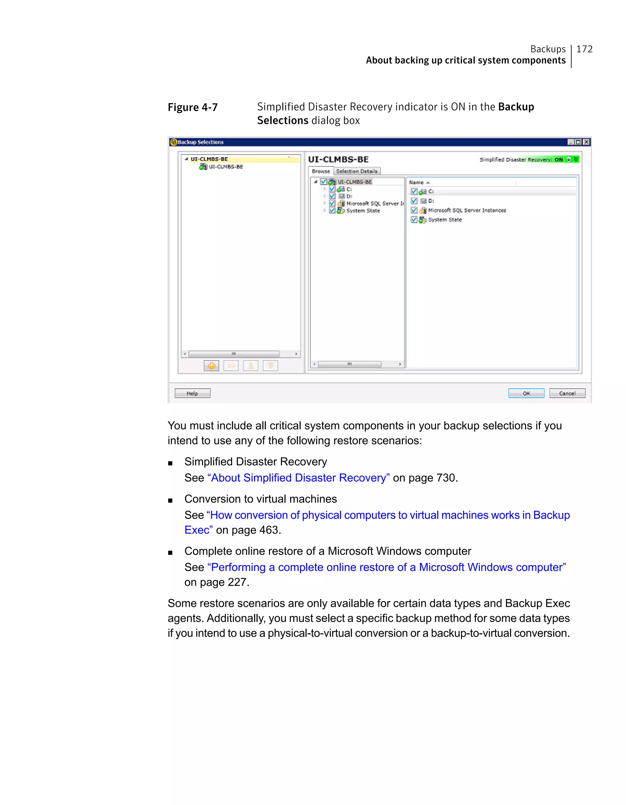 Figure 4-7 Simplified Disaster Recovery indicator is ON in the Backup
Selections dialog box
You must include all critical system components in your backup selections if you
intend to use any of the following restore scenarios:
■ Simplified Disaster Recovery
See “About Simplified Disaster Recovery” on page 730.
■ Conversion to virtual machines
See “How conversion of physical computers to virtual machines works in Backup
Exec” on page 463.
■ Complete online restore of a Microsoft Windows computer
See “Performing a complete online restore of a Microsoft Windows computer”
on page 227.
Some restore scenarios are only available for certain data types and Backup Exec
agents. Additionally, you must select a specific backup method for some data types
if you intend to use a physical-to-virtual conversion or a backup-to-virtual conversion.
172Backups
About backing up critical system components
 