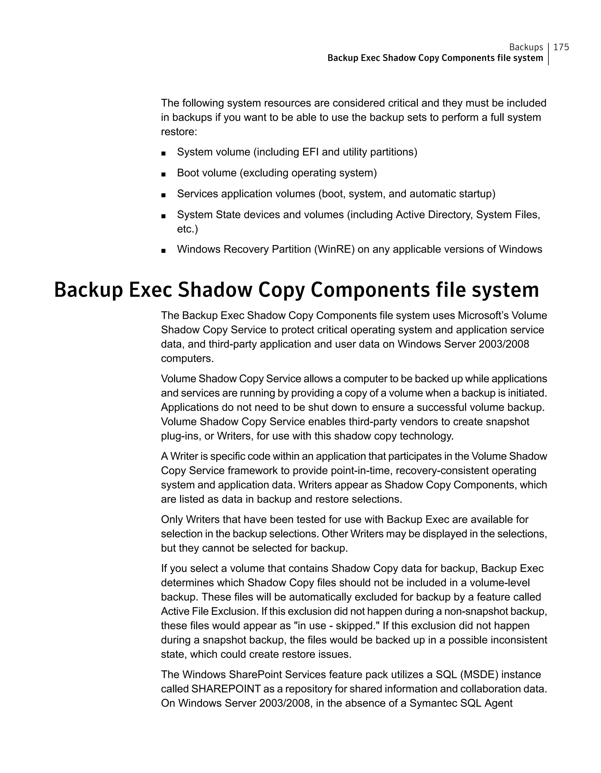 The following system resources are considered critical and they must be included
in backups if you want to be able to use the backup sets to perform a full system
restore:
■ System volume (including EFI and utility partitions)
■ Boot volume (excluding operating system)
■ Services application volumes (boot, system, and automatic startup)
■ System State devices and volumes (including Active Directory, System Files,
etc.)
■ Windows Recovery Partition (WinRE) on any applicable versions of Windows
Backup Exec Shadow Copy Components file system
The Backup Exec Shadow Copy Components file system uses Microsoft’s Volume
Shadow Copy Service to protect critical operating system and application service
data, and third-party application and user data on Windows Server 2003/2008
computers.
Volume Shadow Copy Service allows a computer to be backed up while applications
and services are running by providing a copy of a volume when a backup is initiated.
Applications do not need to be shut down to ensure a successful volume backup.
Volume Shadow Copy Service enables third-party vendors to create snapshot
plug-ins, or Writers, for use with this shadow copy technology.
A Writer is specific code within an application that participates in the Volume Shadow
Copy Service framework to provide point-in-time, recovery-consistent operating
system and application data. Writers appear as Shadow Copy Components, which
are listed as data in backup and restore selections.
Only Writers that have been tested for use with Backup Exec are available for
selection in the backup selections. Other Writers may be displayed in the selections,
but they cannot be selected for backup.
If you select a volume that contains Shadow Copy data for backup, Backup Exec
determines which Shadow Copy files should not be included in a volume-level
backup. These files will be automatically excluded for backup by a feature called
Active File Exclusion. If this exclusion did not happen during a non-snapshot backup,
these files would appear as "in use - skipped." If this exclusion did not happen
during a snapshot backup, the files would be backed up in a possible inconsistent
state, which could create restore issues.
The Windows SharePoint Services feature pack utilizes a SQL (MSDE) instance
called SHAREPOINT as a repository for shared information and collaboration data.
On Windows Server 2003/2008, in the absence of a Symantec SQL Agent
175Backups
Backup Exec Shadow Copy Components file system
 