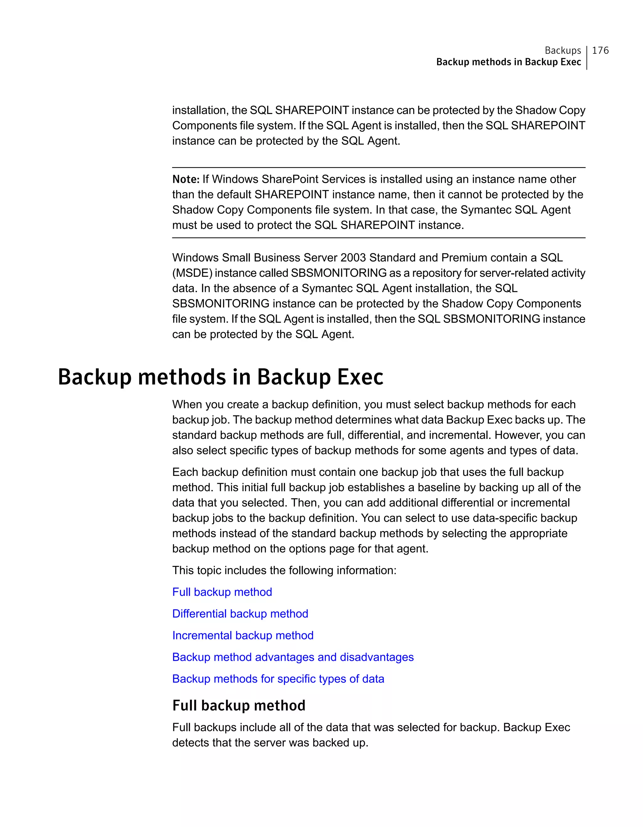 installation, the SQL SHAREPOINT instance can be protected by the Shadow Copy
Components file system. If the SQL Agent is installed, then the SQL SHAREPOINT
instance can be protected by the SQL Agent.
Note: If Windows SharePoint Services is installed using an instance name other
than the default SHAREPOINT instance name, then it cannot be protected by the
Shadow Copy Components file system. In that case, the Symantec SQL Agent
must be used to protect the SQL SHAREPOINT instance.
Windows Small Business Server 2003 Standard and Premium contain a SQL
(MSDE) instance called SBSMONITORING as a repository for server-related activity
data. In the absence of a Symantec SQL Agent installation, the SQL
SBSMONITORING instance can be protected by the Shadow Copy Components
file system. If the SQL Agent is installed, then the SQL SBSMONITORING instance
can be protected by the SQL Agent.
Backup methods in Backup Exec
When you create a backup definition, you must select backup methods for each
backup job. The backup method determines what data Backup Exec backs up. The
standard backup methods are full, differential, and incremental. However, you can
also select specific types of backup methods for some agents and types of data.
Each backup definition must contain one backup job that uses the full backup
method. This initial full backup job establishes a baseline by backing up all of the
data that you selected. Then, you can add additional differential or incremental
backup jobs to the backup definition. You can select to use data-specific backup
methods instead of the standard backup methods by selecting the appropriate
backup method on the options page for that agent.
This topic includes the following information:
Full backup method
Differential backup method
Incremental backup method
Backup method advantages and disadvantages
Backup methods for specific types of data
Full backup method
Full backups include all of the data that was selected for backup. Backup Exec
detects that the server was backed up.
176Backups
Backup methods in Backup Exec
 