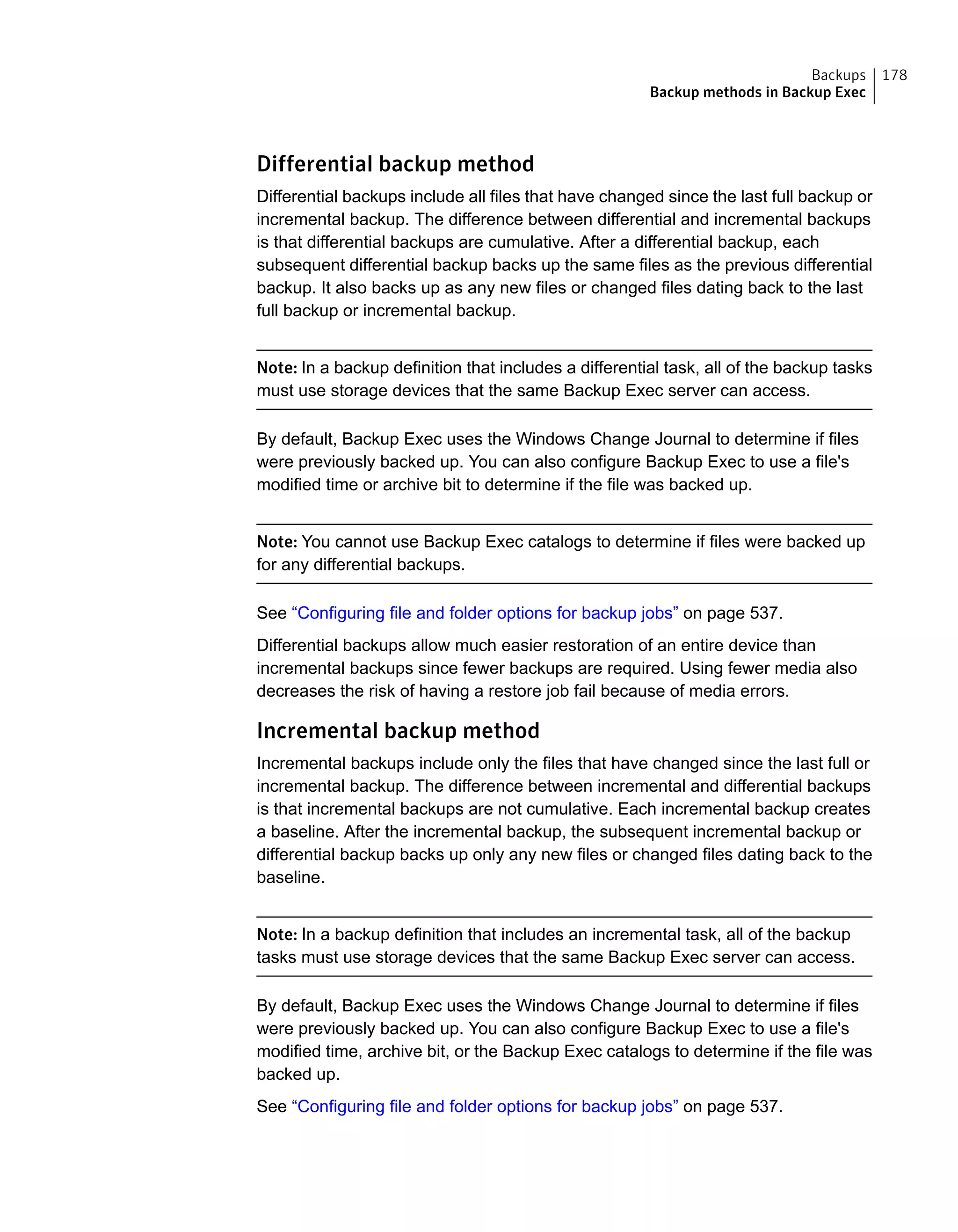 Differential backup method
Differential backups include all files that have changed since the last full backup or
incremental backup. The difference between differential and incremental backups
is that differential backups are cumulative. After a differential backup, each
subsequent differential backup backs up the same files as the previous differential
backup. It also backs up as any new files or changed files dating back to the last
full backup or incremental backup.
Note: In a backup definition that includes a differential task, all of the backup tasks
must use storage devices that the same Backup Exec server can access.
By default, Backup Exec uses the Windows Change Journal to determine if files
were previously backed up. You can also configure Backup Exec to use a file's
modified time or archive bit to determine if the file was backed up.
Note: You cannot use Backup Exec catalogs to determine if files were backed up
for any differential backups.
See “Configuring file and folder options for backup jobs” on page 537.
Differential backups allow much easier restoration of an entire device than
incremental backups since fewer backups are required. Using fewer media also
decreases the risk of having a restore job fail because of media errors.
Incremental backup method
Incremental backups include only the files that have changed since the last full or
incremental backup. The difference between incremental and differential backups
is that incremental backups are not cumulative. Each incremental backup creates
a baseline. After the incremental backup, the subsequent incremental backup or
differential backup backs up only any new files or changed files dating back to the
baseline.
Note: In a backup definition that includes an incremental task, all of the backup
tasks must use storage devices that the same Backup Exec server can access.
By default, Backup Exec uses the Windows Change Journal to determine if files
were previously backed up. You can also configure Backup Exec to use a file's
modified time, archive bit, or the Backup Exec catalogs to determine if the file was
backed up.
See “Configuring file and folder options for backup jobs” on page 537.
178Backups
Backup methods in Backup Exec
 