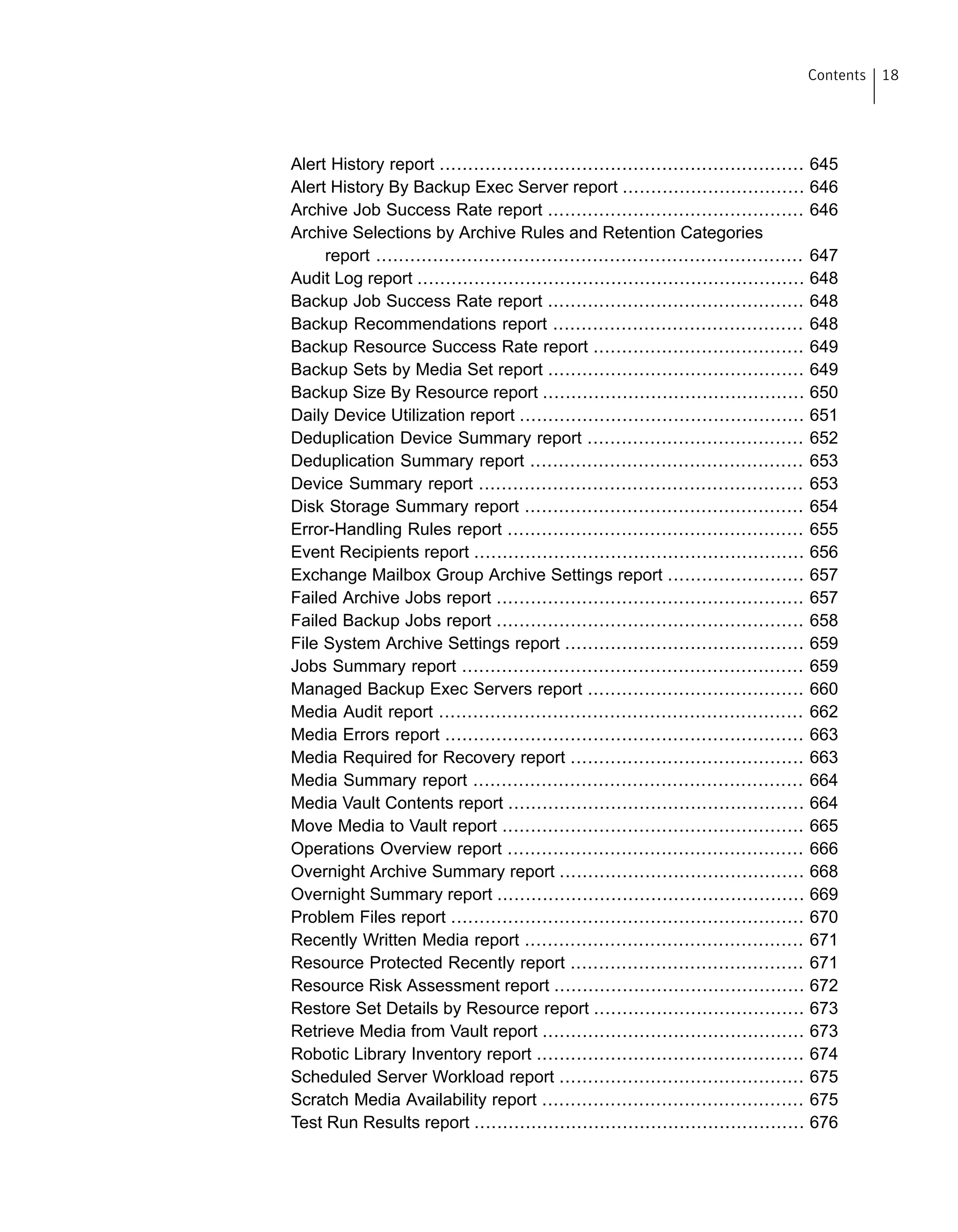 Alert History report ................................................................ 645
Alert History By Backup Exec Server report ................................ 646
Archive Job Success Rate report ............................................. 646
Archive Selections by Archive Rules and Retention Categories
report ........................................................................... 647
Audit Log report .................................................................... 648
Backup Job Success Rate report ............................................. 648
Backup Recommendations report ............................................ 648
Backup Resource Success Rate report ..................................... 649
Backup Sets by Media Set report ............................................. 649
Backup Size By Resource report .............................................. 650
Daily Device Utilization report .................................................. 651
Deduplication Device Summary report ...................................... 652
Deduplication Summary report ................................................ 653
Device Summary report ......................................................... 653
Disk Storage Summary report ................................................. 654
Error-Handling Rules report .................................................... 655
Event Recipients report .......................................................... 656
Exchange Mailbox Group Archive Settings report ........................ 657
Failed Archive Jobs report ...................................................... 657
Failed Backup Jobs report ...................................................... 658
File System Archive Settings report .......................................... 659
Jobs Summary report ............................................................ 659
Managed Backup Exec Servers report ...................................... 660
Media Audit report ................................................................ 662
Media Errors report ............................................................... 663
Media Required for Recovery report ......................................... 663
Media Summary report .......................................................... 664
Media Vault Contents report .................................................... 664
Move Media to Vault report ..................................................... 665
Operations Overview report .................................................... 666
Overnight Archive Summary report ........................................... 668
Overnight Summary report ...................................................... 669
Problem Files report .............................................................. 670
Recently Written Media report ................................................. 671
Resource Protected Recently report ......................................... 671
Resource Risk Assessment report ............................................ 672
Restore Set Details by Resource report ..................................... 673
Retrieve Media from Vault report .............................................. 673
Robotic Library Inventory report ............................................... 674
Scheduled Server Workload report ........................................... 675
Scratch Media Availability report .............................................. 675
Test Run Results report .......................................................... 676
18Contents
 