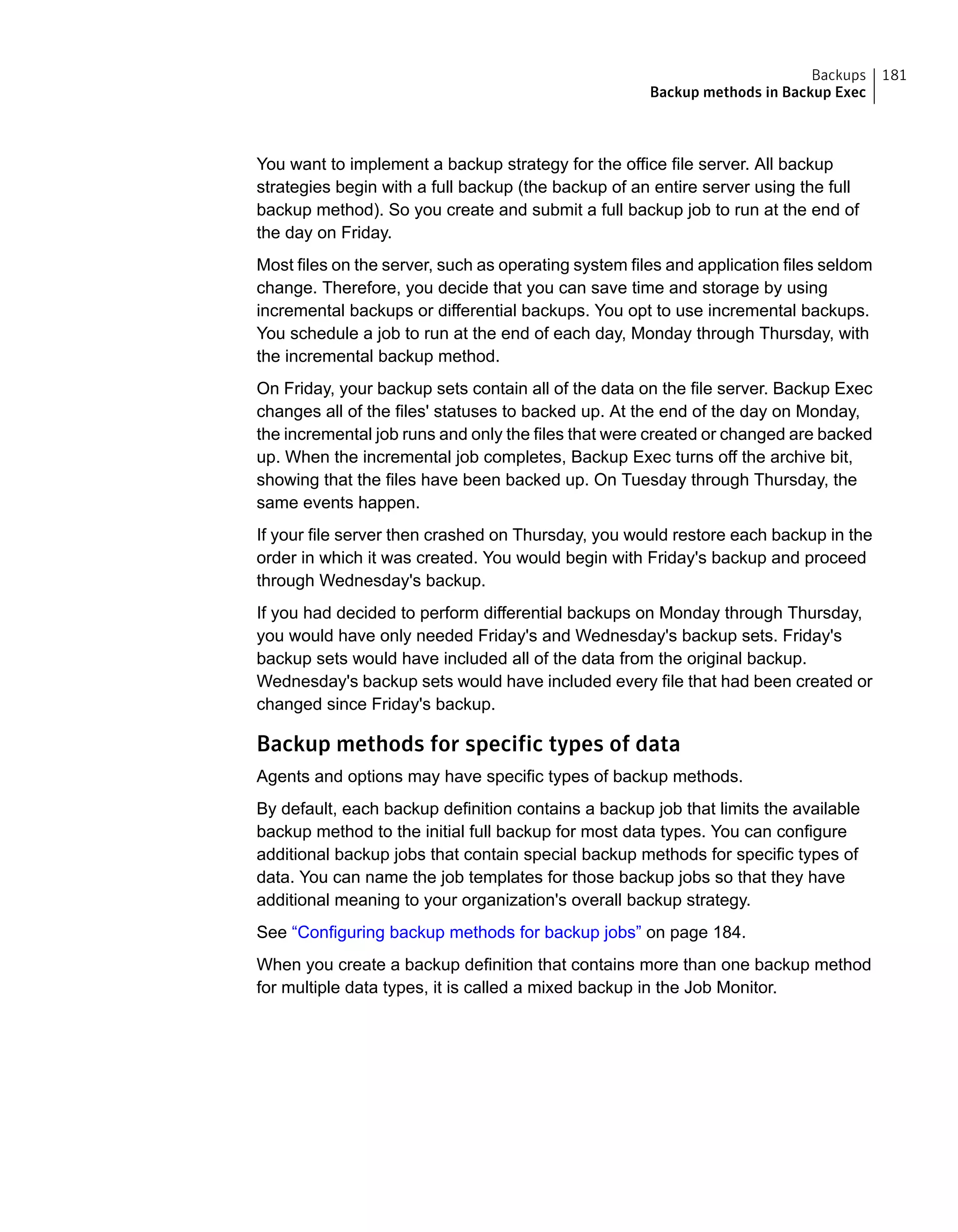 You want to implement a backup strategy for the office file server. All backup
strategies begin with a full backup (the backup of an entire server using the full
backup method). So you create and submit a full backup job to run at the end of
the day on Friday.
Most files on the server, such as operating system files and application files seldom
change. Therefore, you decide that you can save time and storage by using
incremental backups or differential backups. You opt to use incremental backups.
You schedule a job to run at the end of each day, Monday through Thursday, with
the incremental backup method.
On Friday, your backup sets contain all of the data on the file server. Backup Exec
changes all of the files' statuses to backed up. At the end of the day on Monday,
the incremental job runs and only the files that were created or changed are backed
up. When the incremental job completes, Backup Exec turns off the archive bit,
showing that the files have been backed up. On Tuesday through Thursday, the
same events happen.
If your file server then crashed on Thursday, you would restore each backup in the
order in which it was created. You would begin with Friday's backup and proceed
through Wednesday's backup.
If you had decided to perform differential backups on Monday through Thursday,
you would have only needed Friday's and Wednesday's backup sets. Friday's
backup sets would have included all of the data from the original backup.
Wednesday's backup sets would have included every file that had been created or
changed since Friday's backup.
Backup methods for specific types of data
Agents and options may have specific types of backup methods.
By default, each backup definition contains a backup job that limits the available
backup method to the initial full backup for most data types. You can configure
additional backup jobs that contain special backup methods for specific types of
data. You can name the job templates for those backup jobs so that they have
additional meaning to your organization's overall backup strategy.
See “Configuring backup methods for backup jobs” on page 184.
When you create a backup definition that contains more than one backup method
for multiple data types, it is called a mixed backup in the Job Monitor.
181Backups
Backup methods in Backup Exec
 