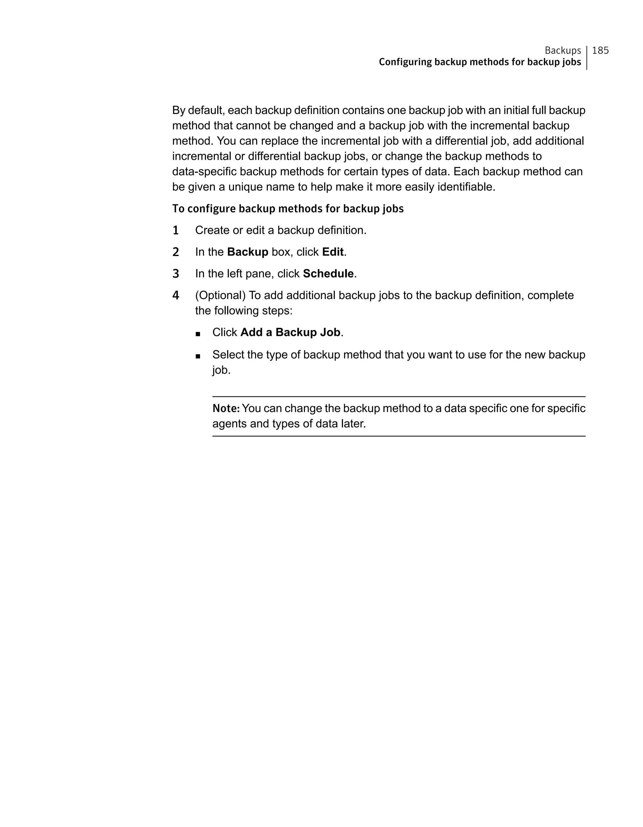 By default, each backup definition contains one backup job with an initial full backup
method that cannot be changed and a backup job with the incremental backup
method. You can replace the incremental job with a differential job, add additional
incremental or differential backup jobs, or change the backup methods to
data-specific backup methods for certain types of data. Each backup method can
be given a unique name to help make it more easily identifiable.
To configure backup methods for backup jobs
1 Create or edit a backup definition.
2 In the Backup box, click Edit.
3 In the left pane, click Schedule.
4 (Optional) To add additional backup jobs to the backup definition, complete
the following steps:
■ Click Add a Backup Job.
■ Select the type of backup method that you want to use for the new backup
job.
Note: You can change the backup method to a data specific one for specific
agents and types of data later.
185Backups
Configuring backup methods for backup jobs
 