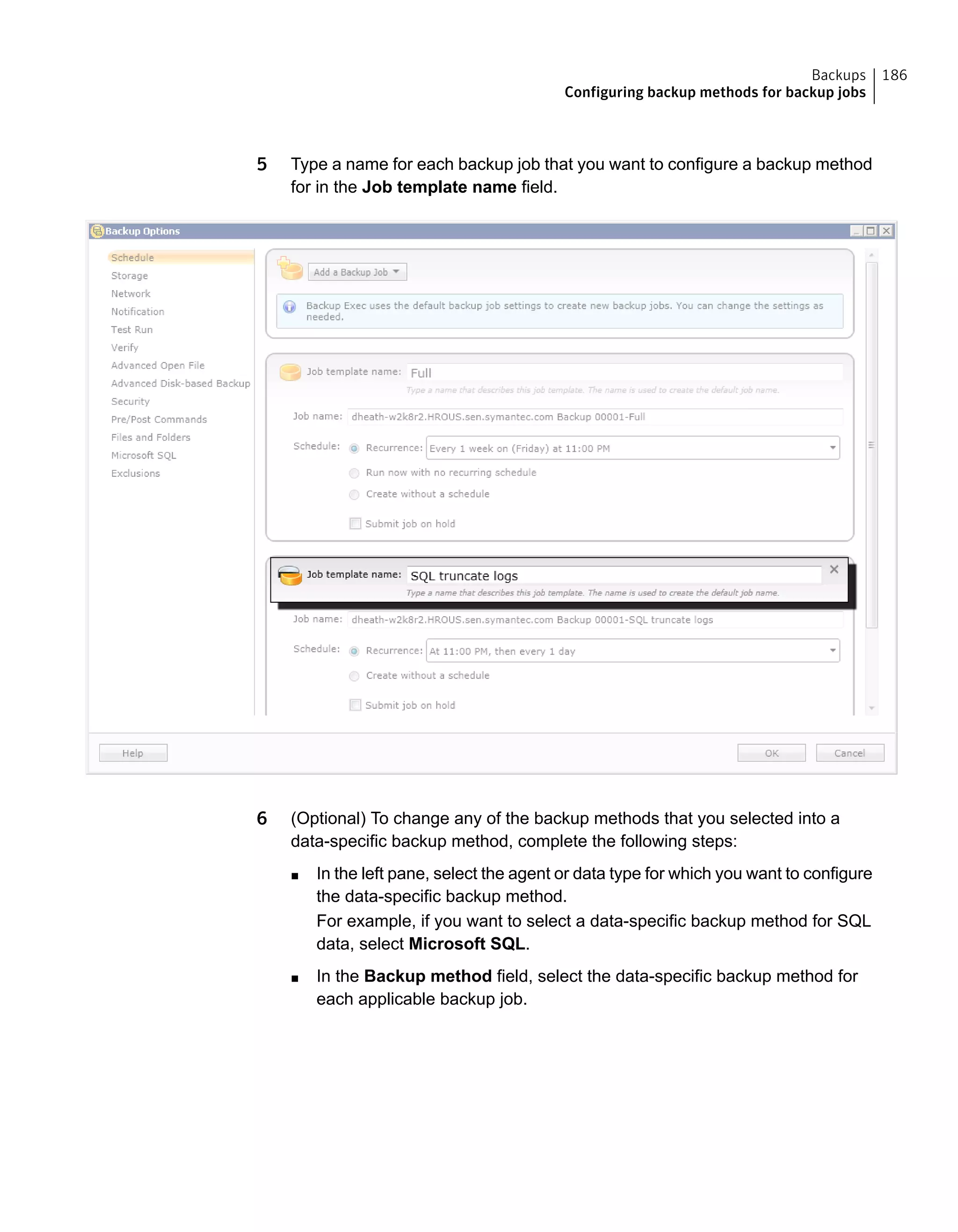 5 Type a name for each backup job that you want to configure a backup method
for in the Job template name field.
6 (Optional) To change any of the backup methods that you selected into a
data-specific backup method, complete the following steps:
■ In the left pane, select the agent or data type for which you want to configure
the data-specific backup method.
For example, if you want to select a data-specific backup method for SQL
data, select Microsoft SQL.
■ In the Backup method field, select the data-specific backup method for
each applicable backup job.
186Backups
Configuring backup methods for backup jobs
 