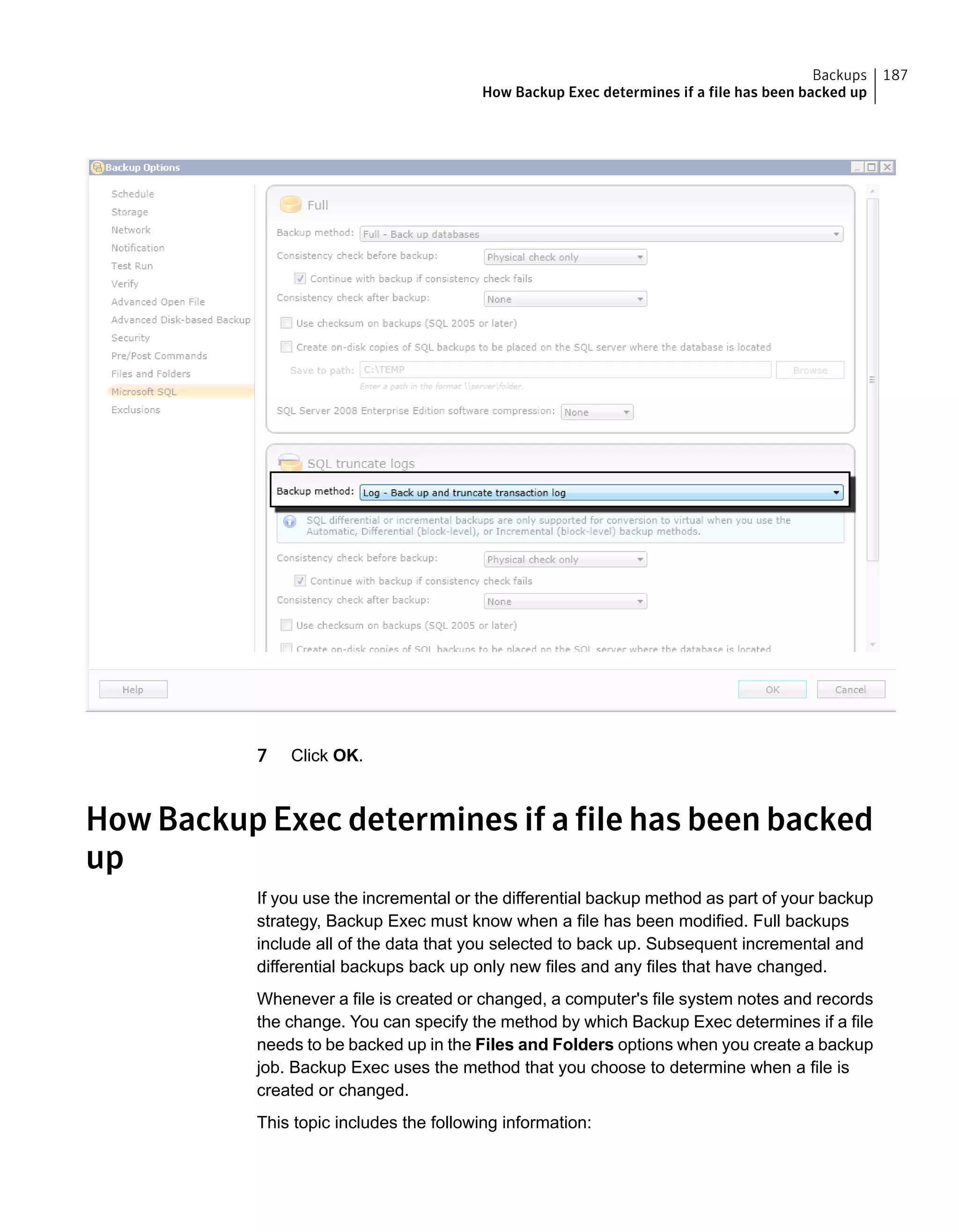 7 Click OK.
How Backup Exec determines if a file has been backed
up
If you use the incremental or the differential backup method as part of your backup
strategy, Backup Exec must know when a file has been modified. Full backups
include all of the data that you selected to back up. Subsequent incremental and
differential backups back up only new files and any files that have changed.
Whenever a file is created or changed, a computer's file system notes and records
the change. You can specify the method by which Backup Exec determines if a file
needs to be backed up in the Files and Folders options when you create a backup
job. Backup Exec uses the method that you choose to determine when a file is
created or changed.
This topic includes the following information:
187Backups
How Backup Exec determines if a file has been backed up
 
