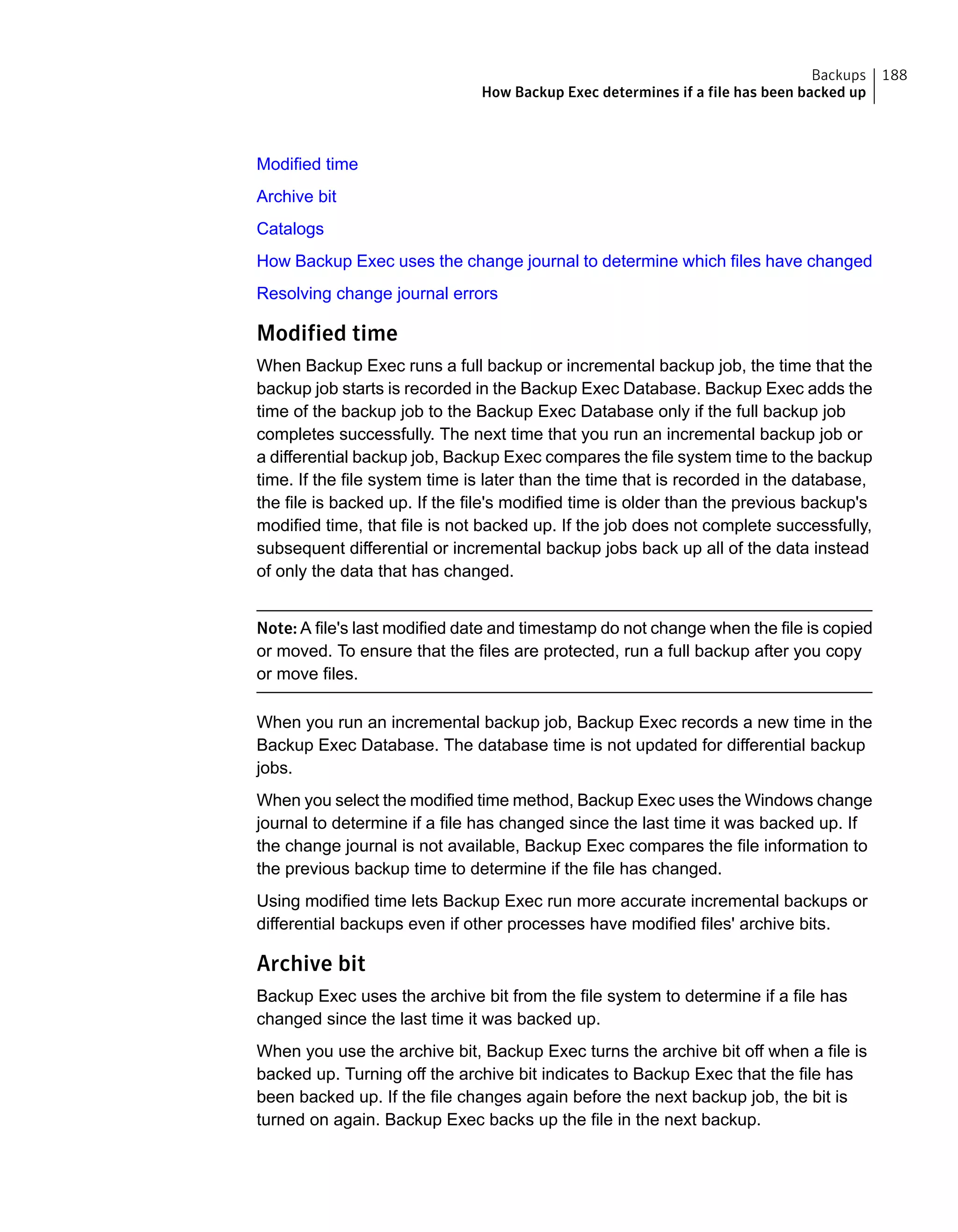 Modified time
Archive bit
Catalogs
How Backup Exec uses the change journal to determine which files have changed
Resolving change journal errors
Modified time
When Backup Exec runs a full backup or incremental backup job, the time that the
backup job starts is recorded in the Backup Exec Database. Backup Exec adds the
time of the backup job to the Backup Exec Database only if the full backup job
completes successfully. The next time that you run an incremental backup job or
a differential backup job, Backup Exec compares the file system time to the backup
time. If the file system time is later than the time that is recorded in the database,
the file is backed up. If the file's modified time is older than the previous backup's
modified time, that file is not backed up. If the job does not complete successfully,
subsequent differential or incremental backup jobs back up all of the data instead
of only the data that has changed.
Note: A file's last modified date and timestamp do not change when the file is copied
or moved. To ensure that the files are protected, run a full backup after you copy
or move files.
When you run an incremental backup job, Backup Exec records a new time in the
Backup Exec Database. The database time is not updated for differential backup
jobs.
When you select the modified time method, Backup Exec uses the Windows change
journal to determine if a file has changed since the last time it was backed up. If
the change journal is not available, Backup Exec compares the file information to
the previous backup time to determine if the file has changed.
Using modified time lets Backup Exec run more accurate incremental backups or
differential backups even if other processes have modified files' archive bits.
Archive bit
Backup Exec uses the archive bit from the file system to determine if a file has
changed since the last time it was backed up.
When you use the archive bit, Backup Exec turns the archive bit off when a file is
backed up. Turning off the archive bit indicates to Backup Exec that the file has
been backed up. If the file changes again before the next backup job, the bit is
turned on again. Backup Exec backs up the file in the next backup.
188Backups
How Backup Exec determines if a file has been backed up
 