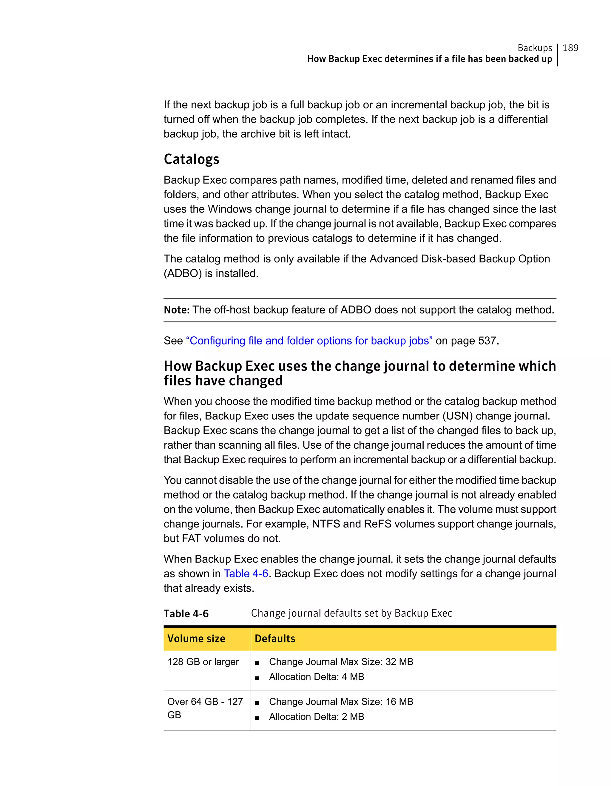 If the next backup job is a full backup job or an incremental backup job, the bit is
turned off when the backup job completes. If the next backup job is a differential
backup job, the archive bit is left intact.
Catalogs
Backup Exec compares path names, modified time, deleted and renamed files and
folders, and other attributes. When you select the catalog method, Backup Exec
uses the Windows change journal to determine if a file has changed since the last
time it was backed up. If the change journal is not available, Backup Exec compares
the file information to previous catalogs to determine if it has changed.
The catalog method is only available if the Advanced Disk-based Backup Option
(ADBO) is installed.
Note: The off-host backup feature of ADBO does not support the catalog method.
See “Configuring file and folder options for backup jobs” on page 537.
How Backup Exec uses the change journal to determine which
files have changed
When you choose the modified time backup method or the catalog backup method
for files, Backup Exec uses the update sequence number (USN) change journal.
Backup Exec scans the change journal to get a list of the changed files to back up,
rather than scanning all files. Use of the change journal reduces the amount of time
that Backup Exec requires to perform an incremental backup or a differential backup.
You cannot disable the use of the change journal for either the modified time backup
method or the catalog backup method. If the change journal is not already enabled
on the volume, then Backup Exec automatically enables it. The volume must support
change journals. For example, NTFS and ReFS volumes support change journals,
but FAT volumes do not.
When Backup Exec enables the change journal, it sets the change journal defaults
as shown in Table 4-6. Backup Exec does not modify settings for a change journal
that already exists.
Table 4-6 Change journal defaults set by Backup Exec
DefaultsVolume size
■ Change Journal Max Size: 32 MB
■ Allocation Delta: 4 MB
128 GB or larger
■ Change Journal Max Size: 16 MB
■ Allocation Delta: 2 MB
Over 64 GB - 127
GB
189Backups
How Backup Exec determines if a file has been backed up
 