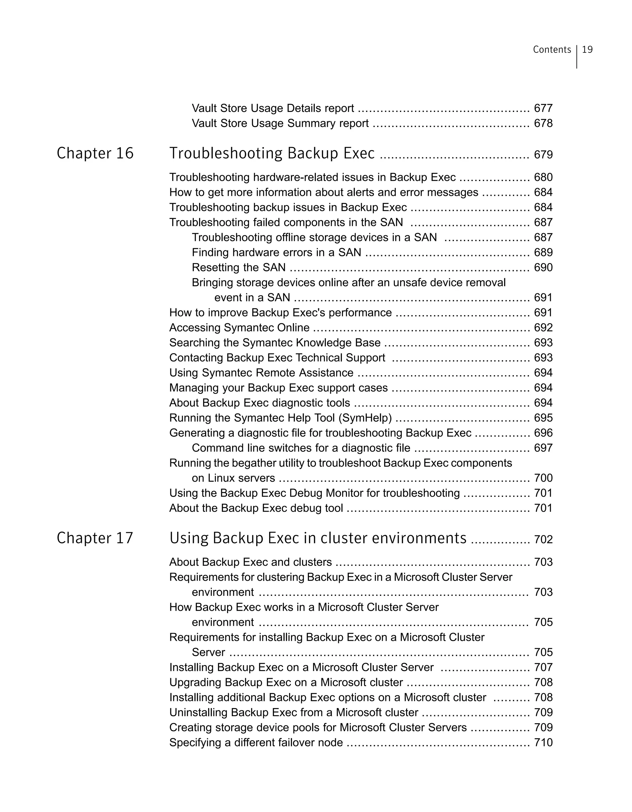 Vault Store Usage Details report .............................................. 677
Vault Store Usage Summary report .......................................... 678
Chapter 16 Troubleshooting Backup Exec ........................................ 679
Troubleshooting hardware-related issues in Backup Exec ................... 680
How to get more information about alerts and error messages ............. 684
Troubleshooting backup issues in Backup Exec ................................ 684
Troubleshooting failed components in the SAN ................................ 687
Troubleshooting offline storage devices in a SAN ....................... 687
Finding hardware errors in a SAN ............................................ 689
Resetting the SAN ................................................................ 690
Bringing storage devices online after an unsafe device removal
event in a SAN ............................................................... 691
How to improve Backup Exec's performance .................................... 691
Accessing Symantec Online .......................................................... 692
Searching the Symantec Knowledge Base ....................................... 693
Contacting Backup Exec Technical Support ..................................... 693
Using Symantec Remote Assistance .............................................. 694
Managing your Backup Exec support cases ..................................... 694
About Backup Exec diagnostic tools ............................................... 694
Running the Symantec Help Tool (SymHelp) .................................... 695
Generating a diagnostic file for troubleshooting Backup Exec ............... 696
Command line switches for a diagnostic file ............................... 697
Running the begather utility to troubleshoot Backup Exec components
on Linux servers ................................................................... 700
Using the Backup Exec Debug Monitor for troubleshooting .................. 701
About the Backup Exec debug tool ................................................. 701
Chapter 17 Using Backup Exec in cluster environments ................ 702
About Backup Exec and clusters .................................................... 703
Requirements for clustering Backup Exec in a Microsoft Cluster Server
environment ........................................................................ 703
How Backup Exec works in a Microsoft Cluster Server
environment ........................................................................ 705
Requirements for installing Backup Exec on a Microsoft Cluster
Server ................................................................................ 705
Installing Backup Exec on a Microsoft Cluster Server ........................ 707
Upgrading Backup Exec on a Microsoft cluster ................................. 708
Installing additional Backup Exec options on a Microsoft cluster .......... 708
Uninstalling Backup Exec from a Microsoft cluster ............................. 709
Creating storage device pools for Microsoft Cluster Servers ................ 709
Specifying a different failover node ................................................. 710
19Contents
 