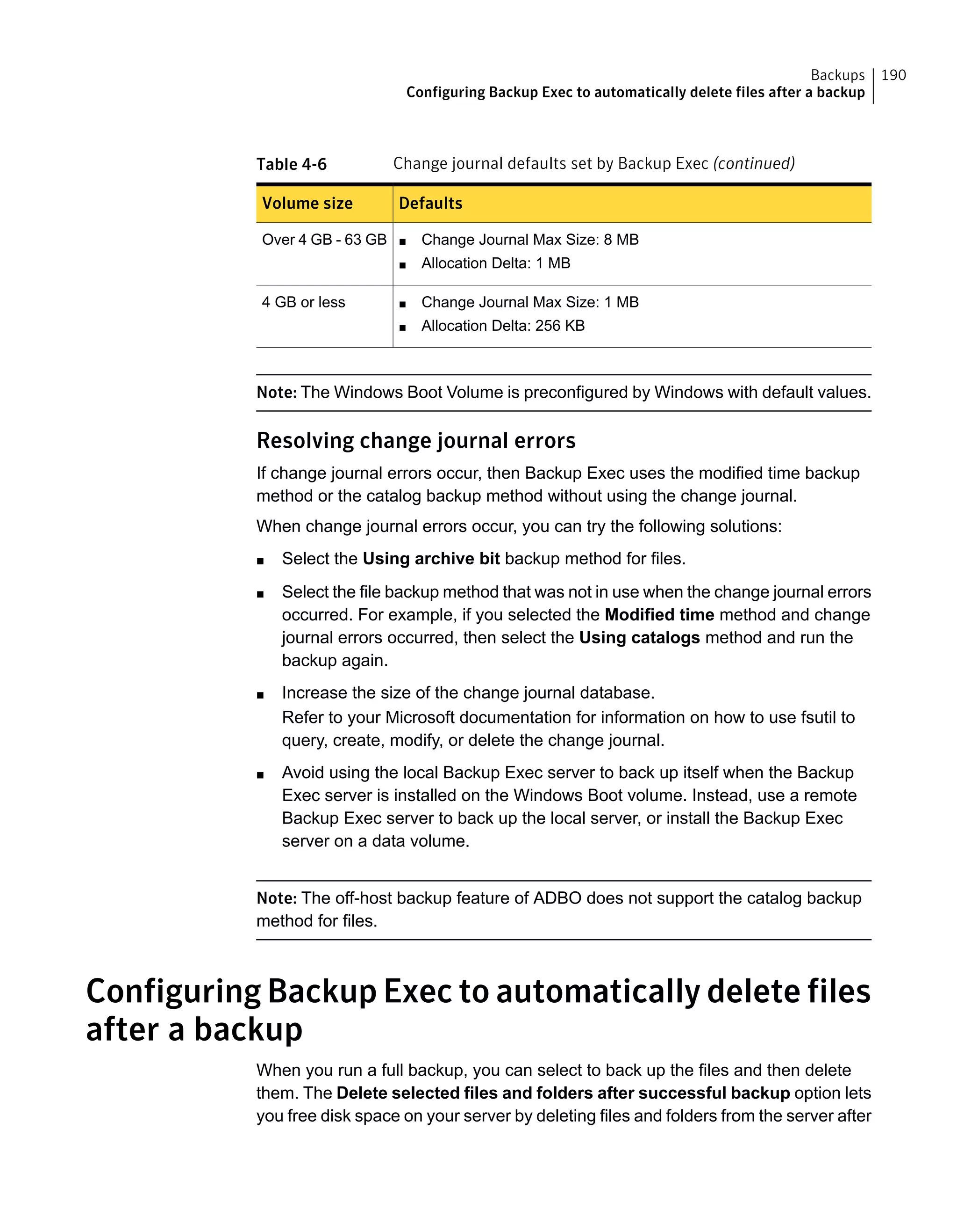 Table 4-6 Change journal defaults set by Backup Exec (continued)
DefaultsVolume size
■ Change Journal Max Size: 8 MB
■ Allocation Delta: 1 MB
Over 4 GB - 63 GB
■ Change Journal Max Size: 1 MB
■ Allocation Delta: 256 KB
4 GB or less
Note: The Windows Boot Volume is preconfigured by Windows with default values.
Resolving change journal errors
If change journal errors occur, then Backup Exec uses the modified time backup
method or the catalog backup method without using the change journal.
When change journal errors occur, you can try the following solutions:
■ Select the Using archive bit backup method for files.
■ Select the file backup method that was not in use when the change journal errors
occurred. For example, if you selected the Modified time method and change
journal errors occurred, then select the Using catalogs method and run the
backup again.
■ Increase the size of the change journal database.
Refer to your Microsoft documentation for information on how to use fsutil to
query, create, modify, or delete the change journal.
■ Avoid using the local Backup Exec server to back up itself when the Backup
Exec server is installed on the Windows Boot volume. Instead, use a remote
Backup Exec server to back up the local server, or install the Backup Exec
server on a data volume.
Note: The off-host backup feature of ADBO does not support the catalog backup
method for files.
Configuring Backup Exec to automatically delete files
after a backup
When you run a full backup, you can select to back up the files and then delete
them. The Delete selected files and folders after successful backup option lets
you free disk space on your server by deleting files and folders from the server after
190Backups
Configuring Backup Exec to automatically delete files after a backup
 