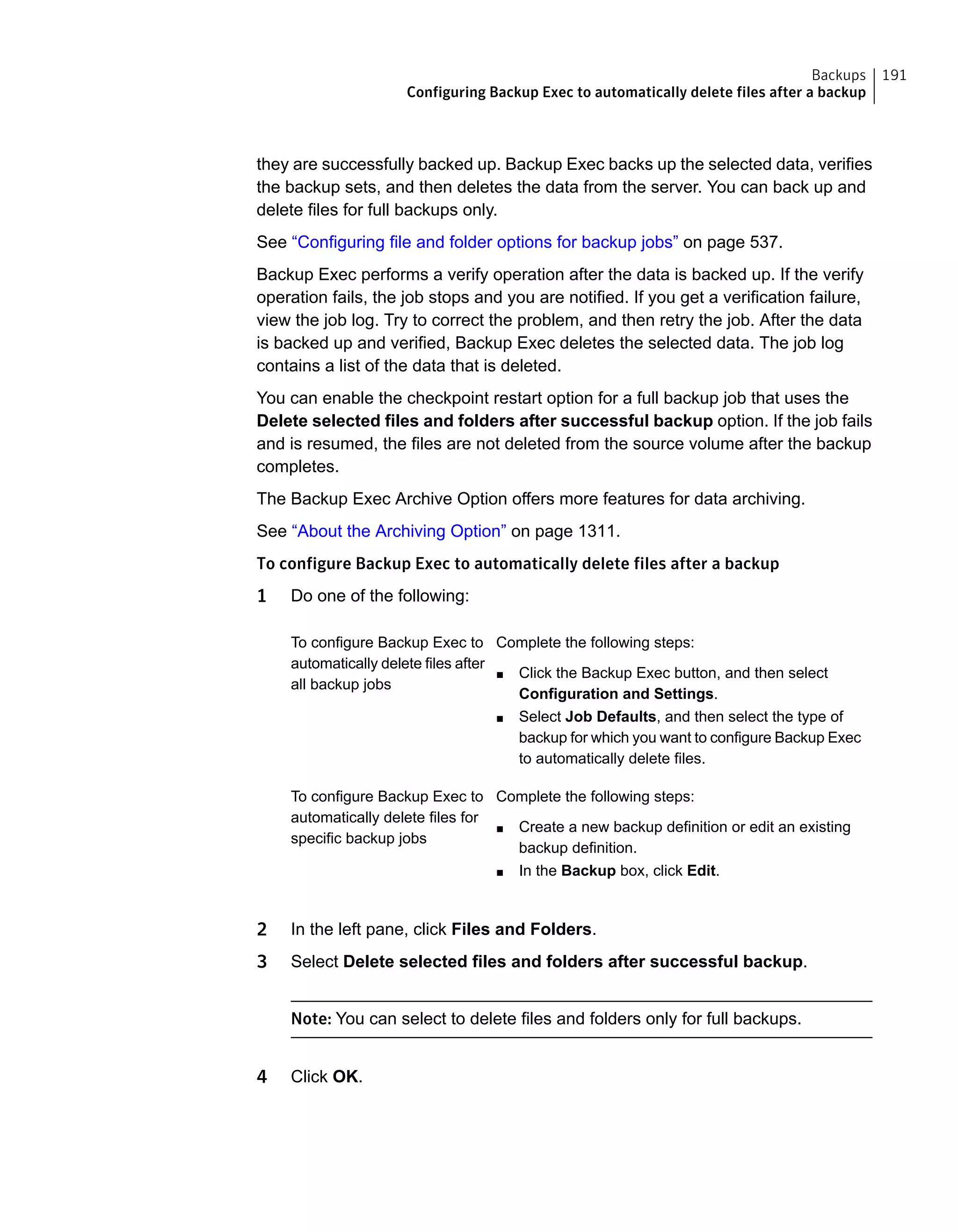 they are successfully backed up. Backup Exec backs up the selected data, verifies
the backup sets, and then deletes the data from the server. You can back up and
delete files for full backups only.
See “Configuring file and folder options for backup jobs” on page 537.
Backup Exec performs a verify operation after the data is backed up. If the verify
operation fails, the job stops and you are notified. If you get a verification failure,
view the job log. Try to correct the problem, and then retry the job. After the data
is backed up and verified, Backup Exec deletes the selected data. The job log
contains a list of the data that is deleted.
You can enable the checkpoint restart option for a full backup job that uses the
Delete selected files and folders after successful backup option. If the job fails
and is resumed, the files are not deleted from the source volume after the backup
completes.
The Backup Exec Archive Option offers more features for data archiving.
See “About the Archiving Option” on page 1311.
To configure Backup Exec to automatically delete files after a backup
1 Do one of the following:
Complete the following steps:
■ Click the Backup Exec button, and then select
Configuration and Settings.
■ Select Job Defaults, and then select the type of
backup for which you want to configure Backup Exec
to automatically delete files.
To configure Backup Exec to
automatically delete files after
all backup jobs
Complete the following steps:
■ Create a new backup definition or edit an existing
backup definition.
■ In the Backup box, click Edit.
To configure Backup Exec to
automatically delete files for
specific backup jobs
2 In the left pane, click Files and Folders.
3 Select Delete selected files and folders after successful backup.
Note: You can select to delete files and folders only for full backups.
4 Click OK.
191Backups
Configuring Backup Exec to automatically delete files after a backup
 