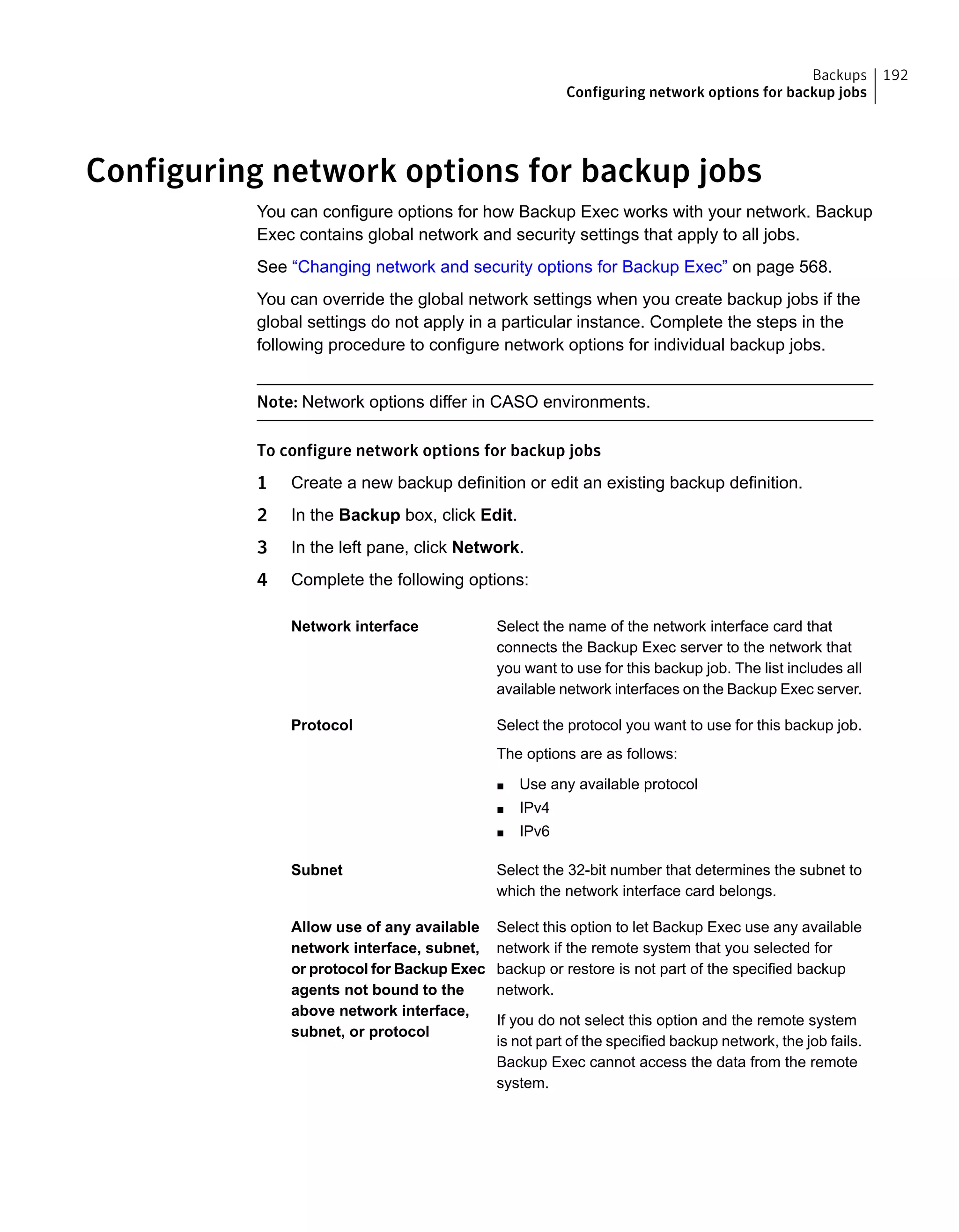 Configuring network options for backup jobs
You can configure options for how Backup Exec works with your network. Backup
Exec contains global network and security settings that apply to all jobs.
See “Changing network and security options for Backup Exec” on page 568.
You can override the global network settings when you create backup jobs if the
global settings do not apply in a particular instance. Complete the steps in the
following procedure to configure network options for individual backup jobs.
Note: Network options differ in CASO environments.
To configure network options for backup jobs
1 Create a new backup definition or edit an existing backup definition.
2 In the Backup box, click Edit.
3 In the left pane, click Network.
4 Complete the following options:
Select the name of the network interface card that
connects the Backup Exec server to the network that
you want to use for this backup job. The list includes all
available network interfaces on the Backup Exec server.
Network interface
Select the protocol you want to use for this backup job.
The options are as follows:
■ Use any available protocol
■ IPv4
■ IPv6
Protocol
Select the 32-bit number that determines the subnet to
which the network interface card belongs.
Subnet
Select this option to let Backup Exec use any available
network if the remote system that you selected for
backup or restore is not part of the specified backup
network.
If you do not select this option and the remote system
is not part of the specified backup network, the job fails.
Backup Exec cannot access the data from the remote
system.
Allow use of any available
network interface, subnet,
or protocol for Backup Exec
agents not bound to the
above network interface,
subnet, or protocol
192Backups
Configuring network options for backup jobs
 