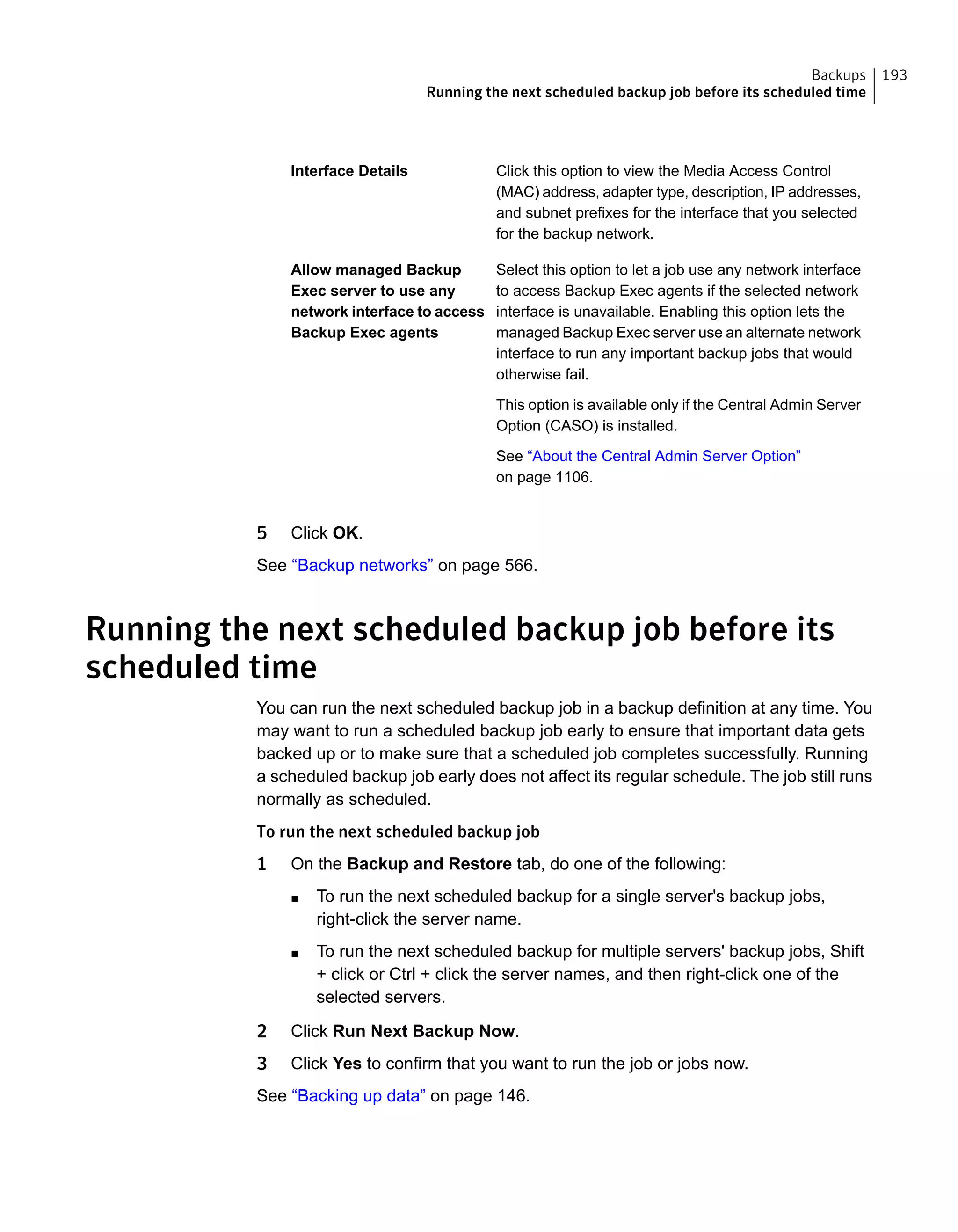 Click this option to view the Media Access Control
(MAC) address, adapter type, description, IP addresses,
and subnet prefixes for the interface that you selected
for the backup network.
Interface Details
Select this option to let a job use any network interface
to access Backup Exec agents if the selected network
interface is unavailable. Enabling this option lets the
managed Backup Exec server use an alternate network
interface to run any important backup jobs that would
otherwise fail.
This option is available only if the Central Admin Server
Option (CASO) is installed.
See “About the Central Admin Server Option”
on page 1106.
Allow managed Backup
Exec server to use any
network interface to access
Backup Exec agents
5 Click OK.
See “Backup networks” on page 566.
Running the next scheduled backup job before its
scheduled time
You can run the next scheduled backup job in a backup definition at any time. You
may want to run a scheduled backup job early to ensure that important data gets
backed up or to make sure that a scheduled job completes successfully. Running
a scheduled backup job early does not affect its regular schedule. The job still runs
normally as scheduled.
To run the next scheduled backup job
1 On the Backup and Restore tab, do one of the following:
■ To run the next scheduled backup for a single server's backup jobs,
right-click the server name.
■ To run the next scheduled backup for multiple servers' backup jobs, Shift
+ click or Ctrl + click the server names, and then right-click one of the
selected servers.
2 Click Run Next Backup Now.
3 Click Yes to confirm that you want to run the job or jobs now.
See “Backing up data” on page 146.
193Backups
Running the next scheduled backup job before its scheduled time
 