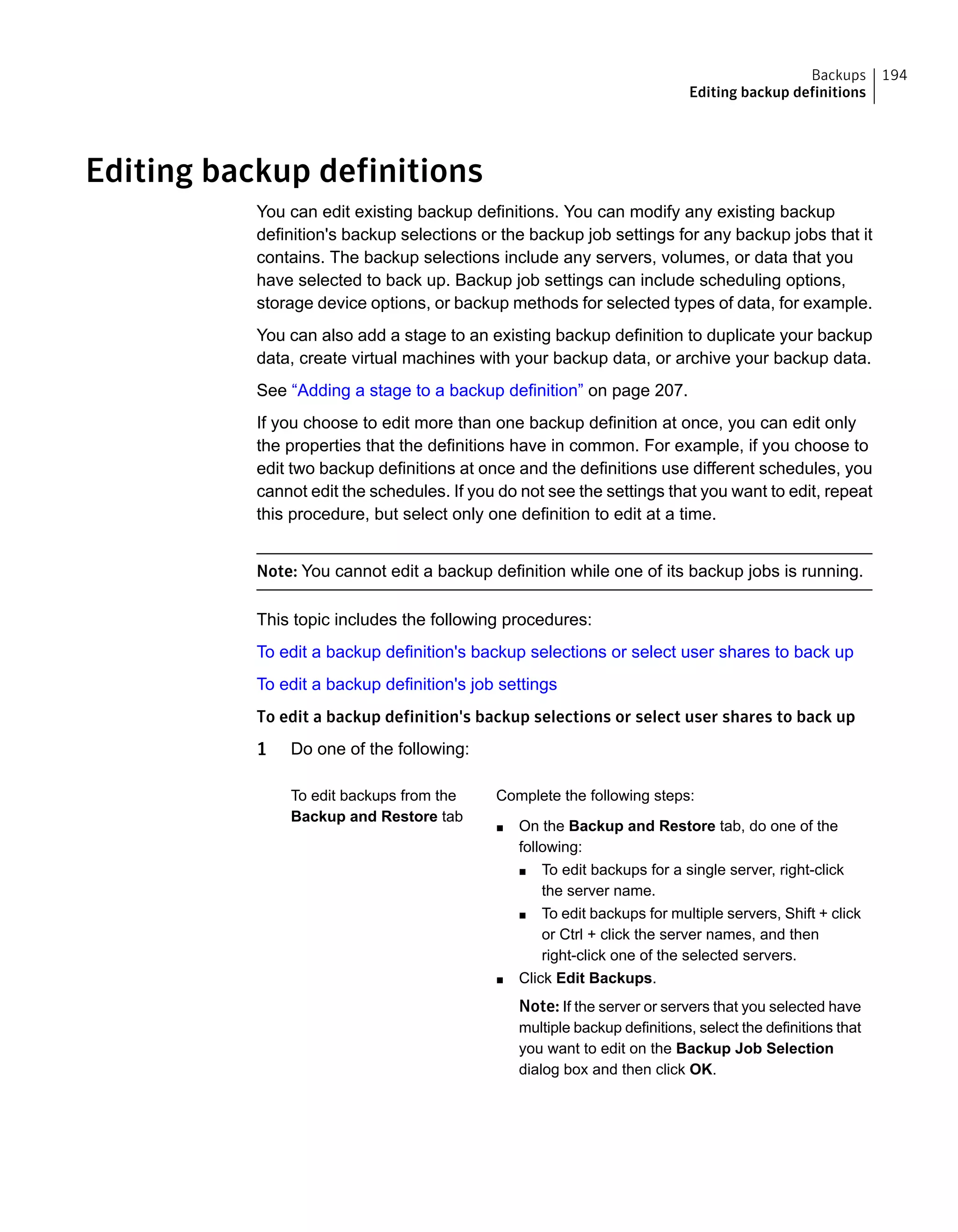 Editing backup definitions
You can edit existing backup definitions. You can modify any existing backup
definition's backup selections or the backup job settings for any backup jobs that it
contains. The backup selections include any servers, volumes, or data that you
have selected to back up. Backup job settings can include scheduling options,
storage device options, or backup methods for selected types of data, for example.
You can also add a stage to an existing backup definition to duplicate your backup
data, create virtual machines with your backup data, or archive your backup data.
See “Adding a stage to a backup definition” on page 207.
If you choose to edit more than one backup definition at once, you can edit only
the properties that the definitions have in common. For example, if you choose to
edit two backup definitions at once and the definitions use different schedules, you
cannot edit the schedules. If you do not see the settings that you want to edit, repeat
this procedure, but select only one definition to edit at a time.
Note: You cannot edit a backup definition while one of its backup jobs is running.
This topic includes the following procedures:
To edit a backup definition's backup selections or select user shares to back up
To edit a backup definition's job settings
To edit a backup definition's backup selections or select user shares to back up
1 Do one of the following:
Complete the following steps:
■ On the Backup and Restore tab, do one of the
following:
■ To edit backups for a single server, right-click
the server name.
■ To edit backups for multiple servers, Shift + click
or Ctrl + click the server names, and then
right-click one of the selected servers.
■ Click Edit Backups.
Note: If the server or servers that you selected have
multiple backup definitions, select the definitions that
you want to edit on the Backup Job Selection
dialog box and then click OK.
To edit backups from the
Backup and Restore tab
194Backups
Editing backup definitions
 