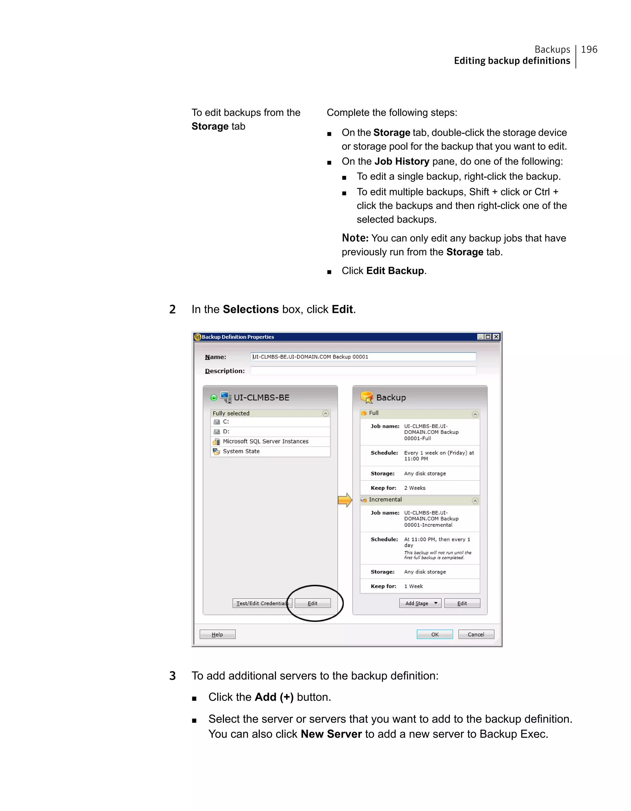 Complete the following steps:
■ On the Storage tab, double-click the storage device
or storage pool for the backup that you want to edit.
■ On the Job History pane, do one of the following:
■ To edit a single backup, right-click the backup.
■ To edit multiple backups, Shift + click or Ctrl +
click the backups and then right-click one of the
selected backups.
Note: You can only edit any backup jobs that have
previously run from the Storage tab.
■ Click Edit Backup.
To edit backups from the
Storage tab
2 In the Selections box, click Edit.
3 To add additional servers to the backup definition:
■ Click the Add (+) button.
■ Select the server or servers that you want to add to the backup definition.
You can also click New Server to add a new server to Backup Exec.
196Backups
Editing backup definitions
 