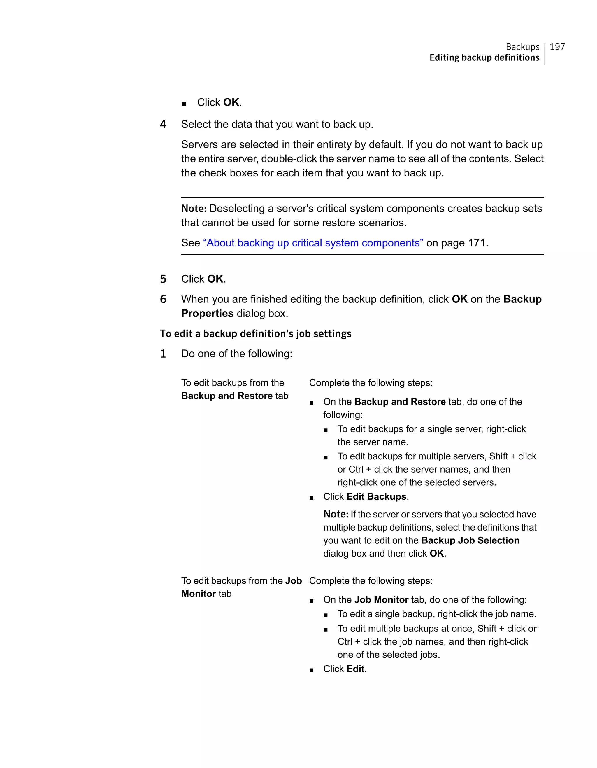 ■ Click OK.
4 Select the data that you want to back up.
Servers are selected in their entirety by default. If you do not want to back up
the entire server, double-click the server name to see all of the contents. Select
the check boxes for each item that you want to back up.
Note: Deselecting a server's critical system components creates backup sets
that cannot be used for some restore scenarios.
See “About backing up critical system components” on page 171.
5 Click OK.
6 When you are finished editing the backup definition, click OK on the Backup
Properties dialog box.
To edit a backup definition's job settings
1 Do one of the following:
Complete the following steps:
■ On the Backup and Restore tab, do one of the
following:
■ To edit backups for a single server, right-click
the server name.
■ To edit backups for multiple servers, Shift + click
or Ctrl + click the server names, and then
right-click one of the selected servers.
■ Click Edit Backups.
Note: If the server or servers that you selected have
multiple backup definitions, select the definitions that
you want to edit on the Backup Job Selection
dialog box and then click OK.
To edit backups from the
Backup and Restore tab
Complete the following steps:
■ On the Job Monitor tab, do one of the following:
■ To edit a single backup, right-click the job name.
■ To edit multiple backups at once, Shift + click or
Ctrl + click the job names, and then right-click
one of the selected jobs.
■ Click Edit.
To edit backups from the Job
Monitor tab
197Backups
Editing backup definitions
 