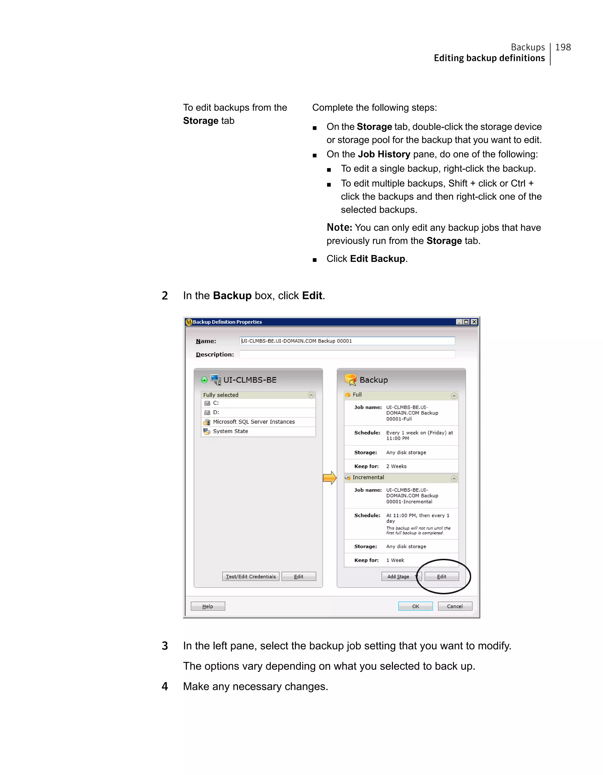 Complete the following steps:
■ On the Storage tab, double-click the storage device
or storage pool for the backup that you want to edit.
■ On the Job History pane, do one of the following:
■ To edit a single backup, right-click the backup.
■ To edit multiple backups, Shift + click or Ctrl +
click the backups and then right-click one of the
selected backups.
Note: You can only edit any backup jobs that have
previously run from the Storage tab.
■ Click Edit Backup.
To edit backups from the
Storage tab
2 In the Backup box, click Edit.
3 In the left pane, select the backup job setting that you want to modify.
The options vary depending on what you selected to back up.
4 Make any necessary changes.
198Backups
Editing backup definitions
 