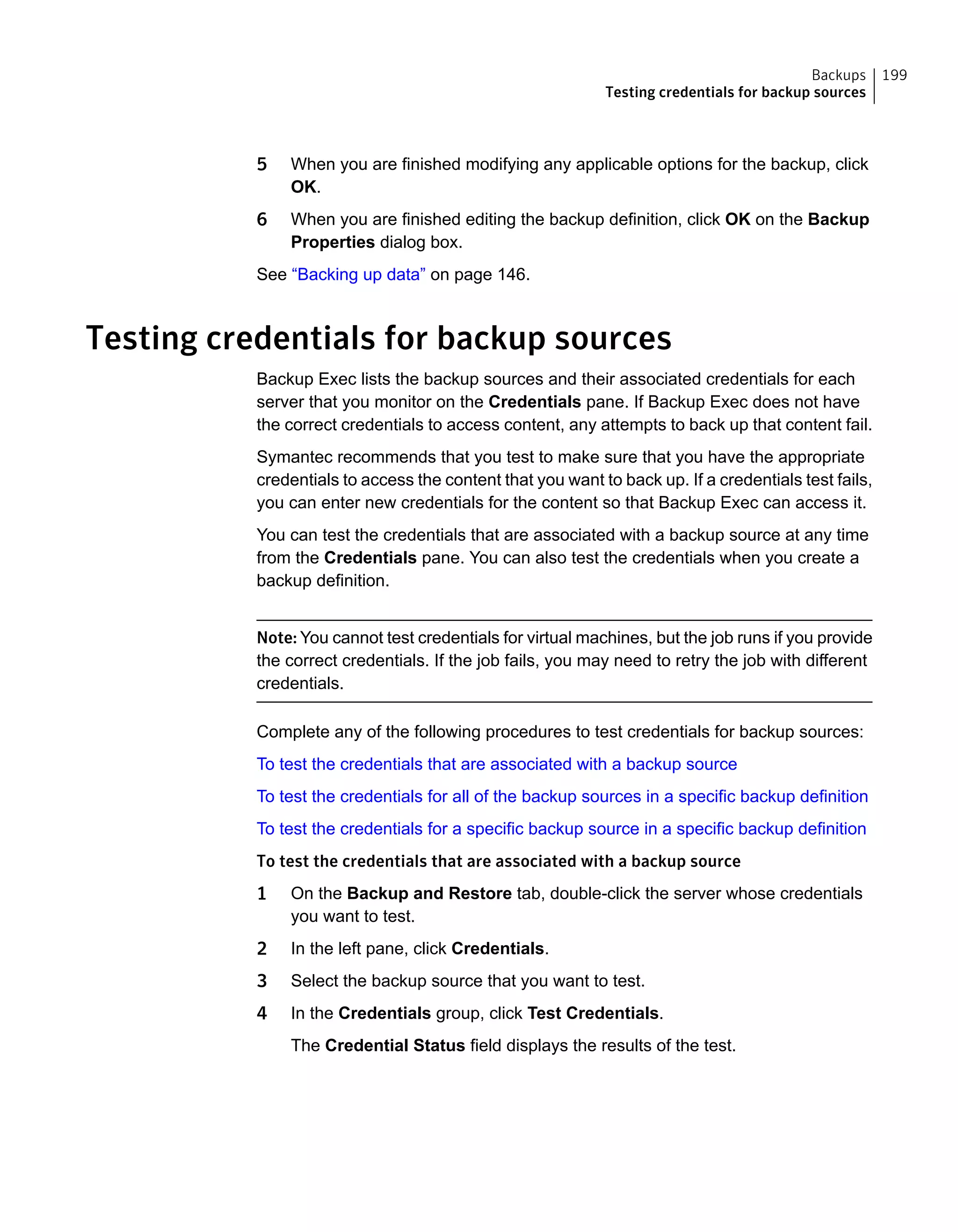5 When you are finished modifying any applicable options for the backup, click
OK.
6 When you are finished editing the backup definition, click OK on the Backup
Properties dialog box.
See “Backing up data” on page 146.
Testing credentials for backup sources
Backup Exec lists the backup sources and their associated credentials for each
server that you monitor on the Credentials pane. If Backup Exec does not have
the correct credentials to access content, any attempts to back up that content fail.
Symantec recommends that you test to make sure that you have the appropriate
credentials to access the content that you want to back up. If a credentials test fails,
you can enter new credentials for the content so that Backup Exec can access it.
You can test the credentials that are associated with a backup source at any time
from the Credentials pane. You can also test the credentials when you create a
backup definition.
Note: You cannot test credentials for virtual machines, but the job runs if you provide
the correct credentials. If the job fails, you may need to retry the job with different
credentials.
Complete any of the following procedures to test credentials for backup sources:
To test the credentials that are associated with a backup source
To test the credentials for all of the backup sources in a specific backup definition
To test the credentials for a specific backup source in a specific backup definition
To test the credentials that are associated with a backup source
1 On the Backup and Restore tab, double-click the server whose credentials
you want to test.
2 In the left pane, click Credentials.
3 Select the backup source that you want to test.
4 In the Credentials group, click Test Credentials.
The Credential Status field displays the results of the test.
199Backups
Testing credentials for backup sources
 