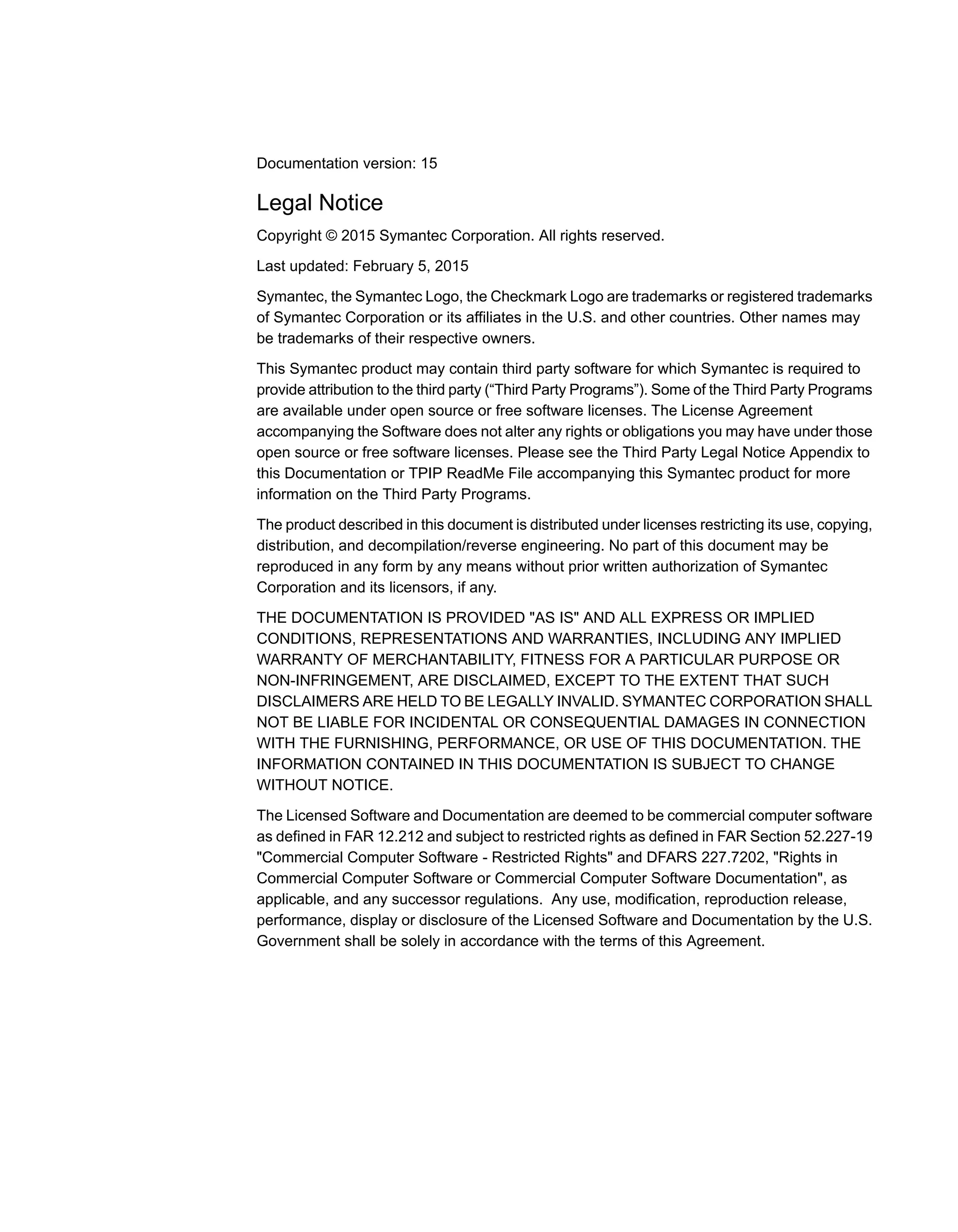 Documentation version: 15
Legal Notice
Copyright © 2015 Symantec Corporation. All rights reserved.
Last updated: February 5, 2015
Symantec, the Symantec Logo, the Checkmark Logo are trademarks or registered trademarks
of Symantec Corporation or its affiliates in the U.S. and other countries. Other names may
be trademarks of their respective owners.
This Symantec product may contain third party software for which Symantec is required to
provide attribution to the third party (“Third Party Programs”). Some of the Third Party Programs
are available under open source or free software licenses. The License Agreement
accompanying the Software does not alter any rights or obligations you may have under those
open source or free software licenses. Please see the Third Party Legal Notice Appendix to
this Documentation or TPIP ReadMe File accompanying this Symantec product for more
information on the Third Party Programs.
The product described in this document is distributed under licenses restricting its use, copying,
distribution, and decompilation/reverse engineering. No part of this document may be
reproduced in any form by any means without prior written authorization of Symantec
Corporation and its licensors, if any.
THE DOCUMENTATION IS PROVIDED "AS IS" AND ALL EXPRESS OR IMPLIED
CONDITIONS, REPRESENTATIONS AND WARRANTIES, INCLUDING ANY IMPLIED
WARRANTY OF MERCHANTABILITY, FITNESS FOR A PARTICULAR PURPOSE OR
NON-INFRINGEMENT, ARE DISCLAIMED, EXCEPT TO THE EXTENT THAT SUCH
DISCLAIMERS ARE HELD TO BE LEGALLY INVALID. SYMANTEC CORPORATION SHALL
NOT BE LIABLE FOR INCIDENTAL OR CONSEQUENTIAL DAMAGES IN CONNECTION
WITH THE FURNISHING, PERFORMANCE, OR USE OF THIS DOCUMENTATION. THE
INFORMATION CONTAINED IN THIS DOCUMENTATION IS SUBJECT TO CHANGE
WITHOUT NOTICE.
The Licensed Software and Documentation are deemed to be commercial computer software
as defined in FAR 12.212 and subject to restricted rights as defined in FAR Section 52.227-19
"Commercial Computer Software - Restricted Rights" and DFARS 227.7202, "Rights in
Commercial Computer Software or Commercial Computer Software Documentation", as
applicable, and any successor regulations. Any use, modification, reproduction release,
performance, display or disclosure of the Licensed Software and Documentation by the U.S.
Government shall be solely in accordance with the terms of this Agreement.
 