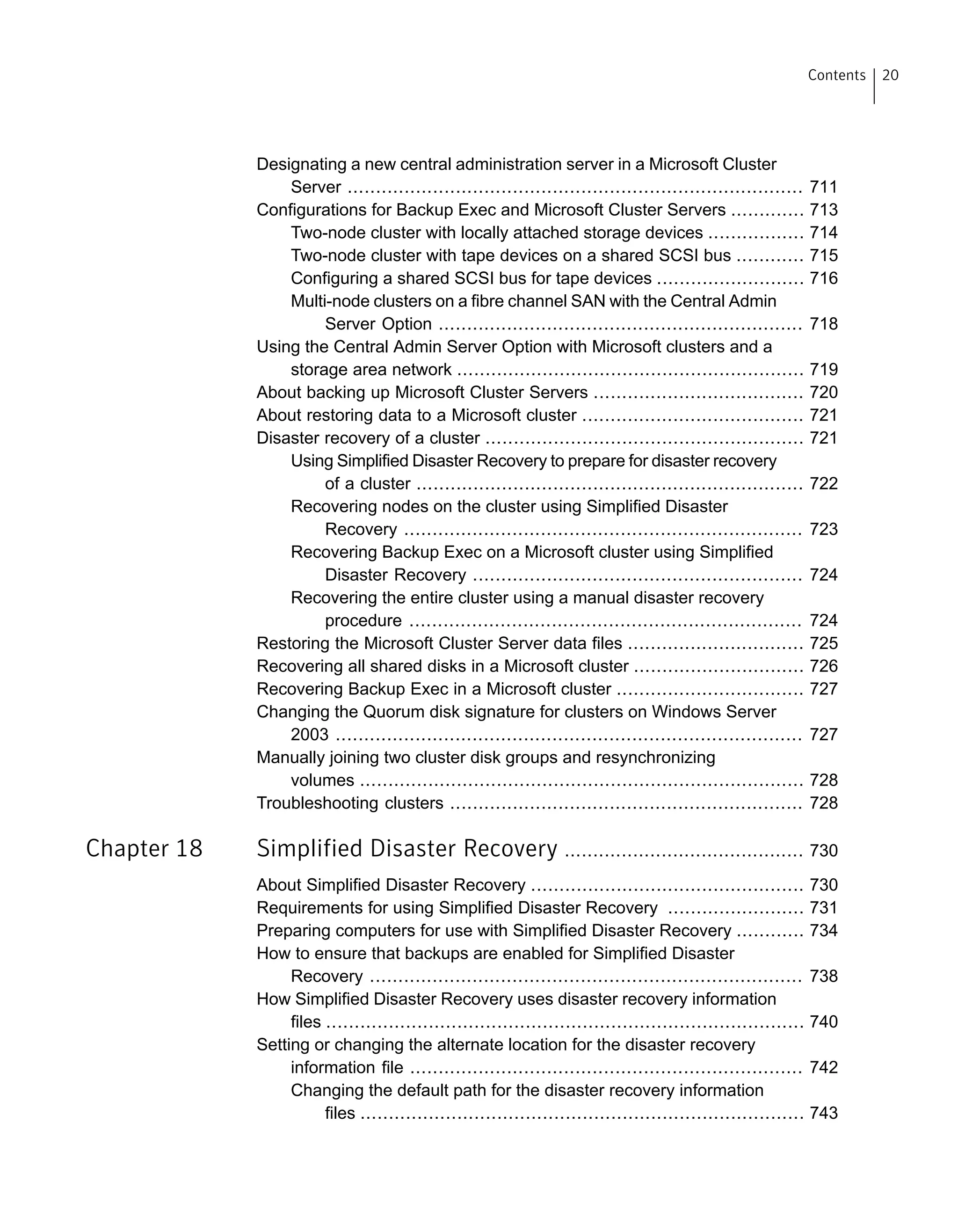 Designating a new central administration server in a Microsoft Cluster
Server ................................................................................ 711
Configurations for Backup Exec and Microsoft Cluster Servers ............. 713
Two-node cluster with locally attached storage devices ................. 714
Two-node cluster with tape devices on a shared SCSI bus ............ 715
Configuring a shared SCSI bus for tape devices .......................... 716
Multi-node clusters on a fibre channel SAN with the Central Admin
Server Option ................................................................ 718
Using the Central Admin Server Option with Microsoft clusters and a
storage area network ............................................................. 719
About backing up Microsoft Cluster Servers ..................................... 720
About restoring data to a Microsoft cluster ....................................... 721
Disaster recovery of a cluster ........................................................ 721
Using Simplified Disaster Recovery to prepare for disaster recovery
of a cluster .................................................................... 722
Recovering nodes on the cluster using Simplified Disaster
Recovery ...................................................................... 723
Recovering Backup Exec on a Microsoft cluster using Simplified
Disaster Recovery .......................................................... 724
Recovering the entire cluster using a manual disaster recovery
procedure ..................................................................... 724
Restoring the Microsoft Cluster Server data files ............................... 725
Recovering all shared disks in a Microsoft cluster .............................. 726
Recovering Backup Exec in a Microsoft cluster ................................. 727
Changing the Quorum disk signature for clusters on Windows Server
2003 .................................................................................. 727
Manually joining two cluster disk groups and resynchronizing
volumes .............................................................................. 728
Troubleshooting clusters .............................................................. 728
Chapter 18 Simplified Disaster Recovery .......................................... 730
About Simplified Disaster Recovery ................................................ 730
Requirements for using Simplified Disaster Recovery ........................ 731
Preparing computers for use with Simplified Disaster Recovery ............ 734
How to ensure that backups are enabled for Simplified Disaster
Recovery ............................................................................ 738
How Simplified Disaster Recovery uses disaster recovery information
files .................................................................................... 740
Setting or changing the alternate location for the disaster recovery
information file ..................................................................... 742
Changing the default path for the disaster recovery information
files .............................................................................. 743
20Contents
 