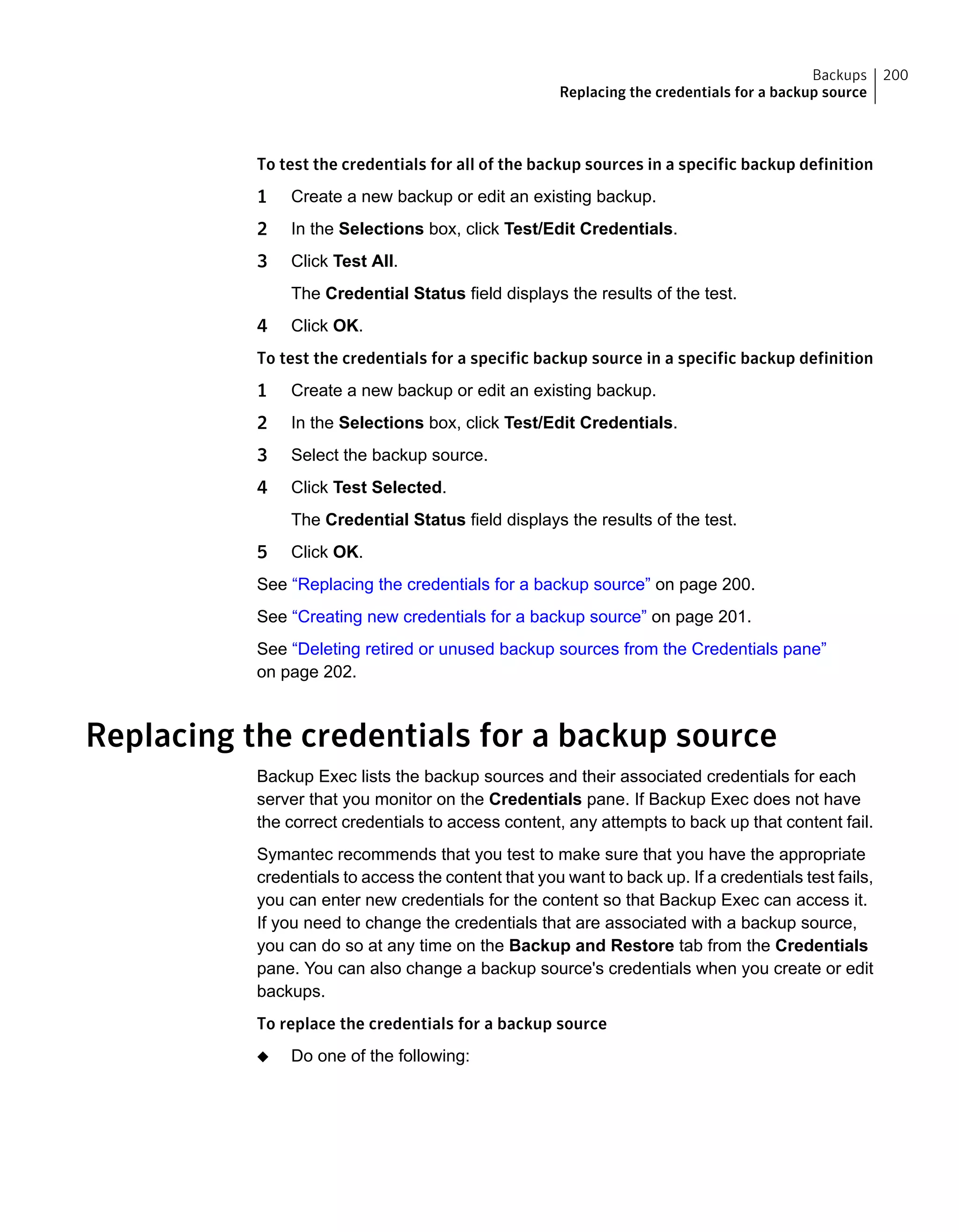 To test the credentials for all of the backup sources in a specific backup definition
1 Create a new backup or edit an existing backup.
2 In the Selections box, click Test/Edit Credentials.
3 Click Test All.
The Credential Status field displays the results of the test.
4 Click OK.
To test the credentials for a specific backup source in a specific backup definition
1 Create a new backup or edit an existing backup.
2 In the Selections box, click Test/Edit Credentials.
3 Select the backup source.
4 Click Test Selected.
The Credential Status field displays the results of the test.
5 Click OK.
See “Replacing the credentials for a backup source” on page 200.
See “Creating new credentials for a backup source” on page 201.
See “Deleting retired or unused backup sources from the Credentials pane”
on page 202.
Replacing the credentials for a backup source
Backup Exec lists the backup sources and their associated credentials for each
server that you monitor on the Credentials pane. If Backup Exec does not have
the correct credentials to access content, any attempts to back up that content fail.
Symantec recommends that you test to make sure that you have the appropriate
credentials to access the content that you want to back up. If a credentials test fails,
you can enter new credentials for the content so that Backup Exec can access it.
If you need to change the credentials that are associated with a backup source,
you can do so at any time on the Backup and Restore tab from the Credentials
pane. You can also change a backup source's credentials when you create or edit
backups.
To replace the credentials for a backup source
◆ Do one of the following:
200Backups
Replacing the credentials for a backup source
 