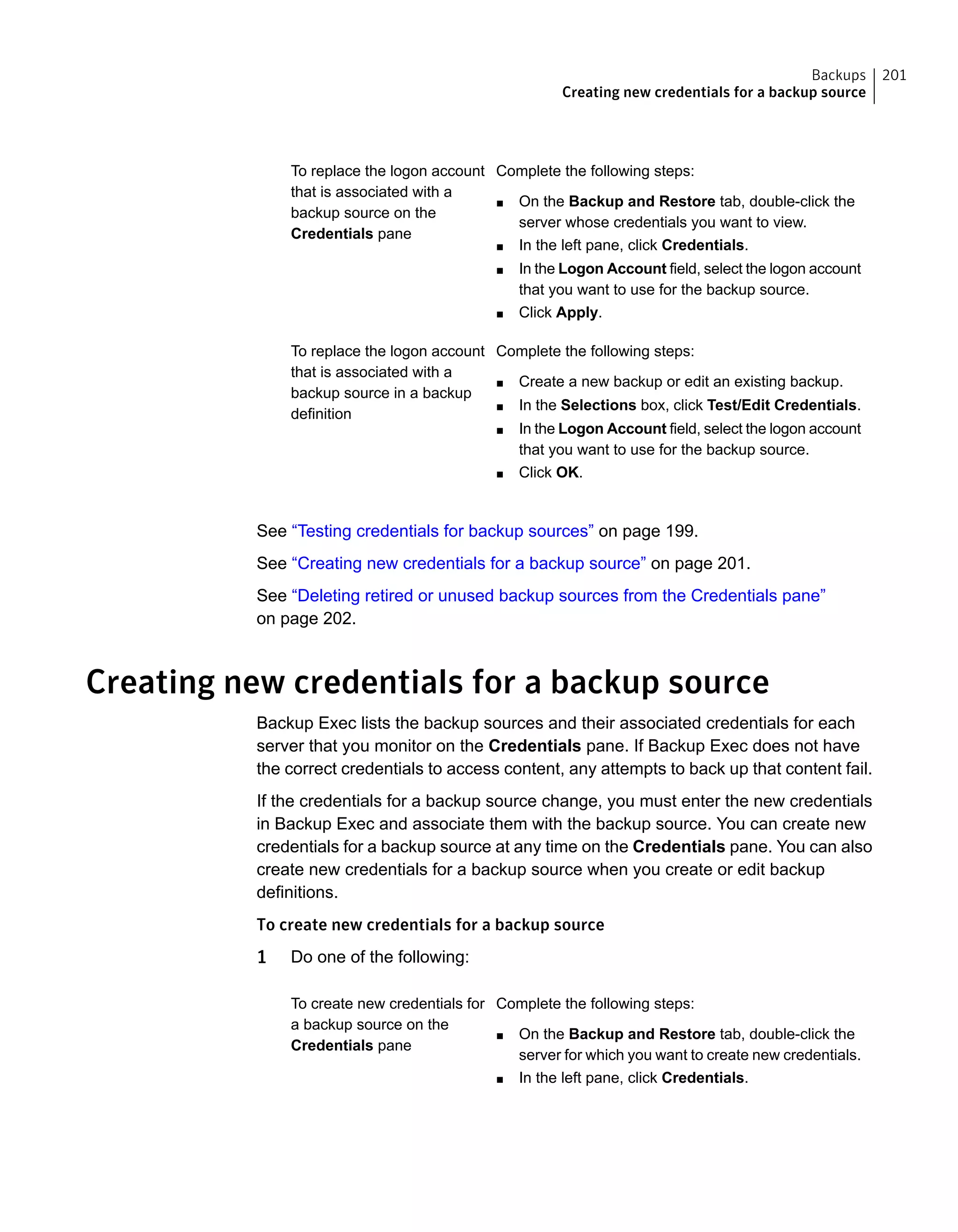 To replace the logon account
that is associated with a
backup source on the
Credentials pane
Complete the following steps:
■ On the Backup and Restore tab, double-click the
server whose credentials you want to view.
■ In the left pane, click Credentials.
■ In the Logon Account field, select the logon account
that you want to use for the backup source.
■ Click Apply.
Complete the following steps:
■ Create a new backup or edit an existing backup.
■ In the Selections box, click Test/Edit Credentials.
■ In the Logon Account field, select the logon account
that you want to use for the backup source.
■ Click OK.
To replace the logon account
that is associated with a
backup source in a backup
definition
See “Testing credentials for backup sources” on page 199.
See “Creating new credentials for a backup source” on page 201.
See “Deleting retired or unused backup sources from the Credentials pane”
on page 202.
Creating new credentials for a backup source
Backup Exec lists the backup sources and their associated credentials for each
server that you monitor on the Credentials pane. If Backup Exec does not have
the correct credentials to access content, any attempts to back up that content fail.
If the credentials for a backup source change, you must enter the new credentials
in Backup Exec and associate them with the backup source. You can create new
credentials for a backup source at any time on the Credentials pane. You can also
create new credentials for a backup source when you create or edit backup
definitions.
To create new credentials for a backup source
1 Do one of the following:
Complete the following steps:
■ On the Backup and Restore tab, double-click the
server for which you want to create new credentials.
■ In the left pane, click Credentials.
To create new credentials for
a backup source on the
Credentials pane
201Backups
Creating new credentials for a backup source
 