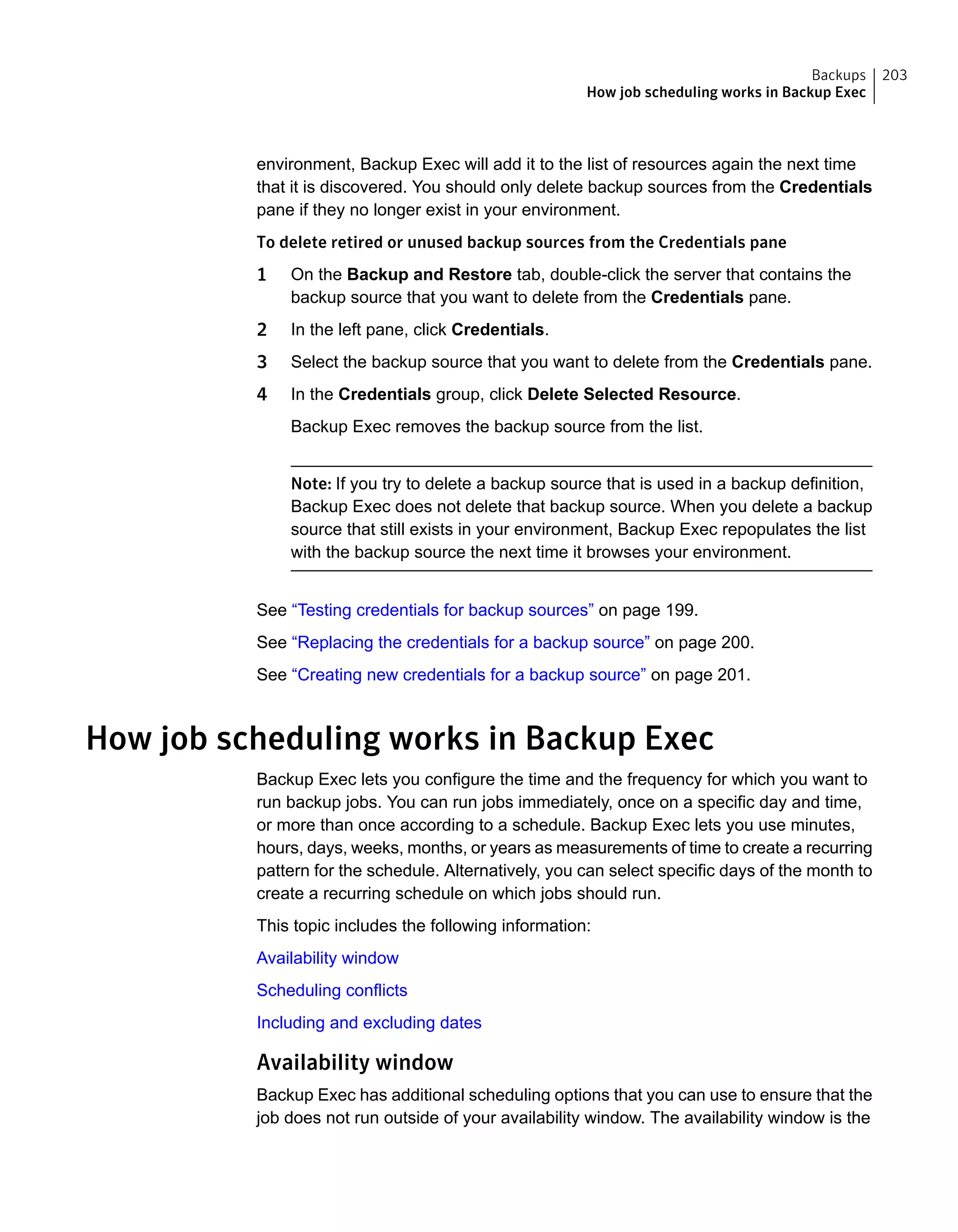 environment, Backup Exec will add it to the list of resources again the next time
that it is discovered. You should only delete backup sources from the Credentials
pane if they no longer exist in your environment.
To delete retired or unused backup sources from the Credentials pane
1 On the Backup and Restore tab, double-click the server that contains the
backup source that you want to delete from the Credentials pane.
2 In the left pane, click Credentials.
3 Select the backup source that you want to delete from the Credentials pane.
4 In the Credentials group, click Delete Selected Resource.
Backup Exec removes the backup source from the list.
Note: If you try to delete a backup source that is used in a backup definition,
Backup Exec does not delete that backup source. When you delete a backup
source that still exists in your environment, Backup Exec repopulates the list
with the backup source the next time it browses your environment.
See “Testing credentials for backup sources” on page 199.
See “Replacing the credentials for a backup source” on page 200.
See “Creating new credentials for a backup source” on page 201.
How job scheduling works in Backup Exec
Backup Exec lets you configure the time and the frequency for which you want to
run backup jobs. You can run jobs immediately, once on a specific day and time,
or more than once according to a schedule. Backup Exec lets you use minutes,
hours, days, weeks, months, or years as measurements of time to create a recurring
pattern for the schedule. Alternatively, you can select specific days of the month to
create a recurring schedule on which jobs should run.
This topic includes the following information:
Availability window
Scheduling conflicts
Including and excluding dates
Availability window
Backup Exec has additional scheduling options that you can use to ensure that the
job does not run outside of your availability window. The availability window is the
203Backups
How job scheduling works in Backup Exec
 