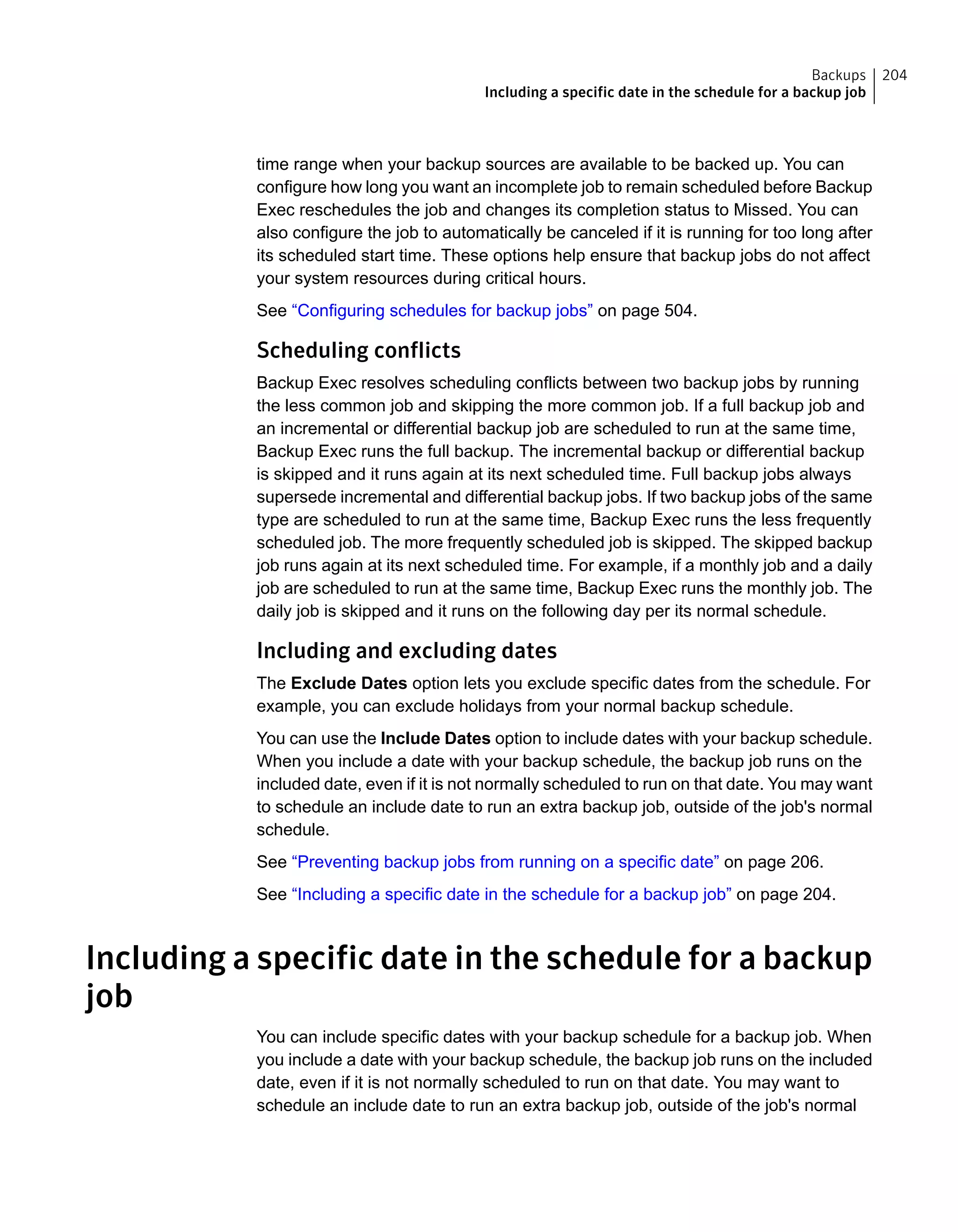 time range when your backup sources are available to be backed up. You can
configure how long you want an incomplete job to remain scheduled before Backup
Exec reschedules the job and changes its completion status to Missed. You can
also configure the job to automatically be canceled if it is running for too long after
its scheduled start time. These options help ensure that backup jobs do not affect
your system resources during critical hours.
See “Configuring schedules for backup jobs” on page 504.
Scheduling conflicts
Backup Exec resolves scheduling conflicts between two backup jobs by running
the less common job and skipping the more common job. If a full backup job and
an incremental or differential backup job are scheduled to run at the same time,
Backup Exec runs the full backup. The incremental backup or differential backup
is skipped and it runs again at its next scheduled time. Full backup jobs always
supersede incremental and differential backup jobs. If two backup jobs of the same
type are scheduled to run at the same time, Backup Exec runs the less frequently
scheduled job. The more frequently scheduled job is skipped. The skipped backup
job runs again at its next scheduled time. For example, if a monthly job and a daily
job are scheduled to run at the same time, Backup Exec runs the monthly job. The
daily job is skipped and it runs on the following day per its normal schedule.
Including and excluding dates
The Exclude Dates option lets you exclude specific dates from the schedule. For
example, you can exclude holidays from your normal backup schedule.
You can use the Include Dates option to include dates with your backup schedule.
When you include a date with your backup schedule, the backup job runs on the
included date, even if it is not normally scheduled to run on that date. You may want
to schedule an include date to run an extra backup job, outside of the job's normal
schedule.
See “Preventing backup jobs from running on a specific date” on page 206.
See “Including a specific date in the schedule for a backup job” on page 204.
Including a specific date in the schedule for a backup
job
You can include specific dates with your backup schedule for a backup job. When
you include a date with your backup schedule, the backup job runs on the included
date, even if it is not normally scheduled to run on that date. You may want to
schedule an include date to run an extra backup job, outside of the job's normal
204Backups
Including a specific date in the schedule for a backup job
 