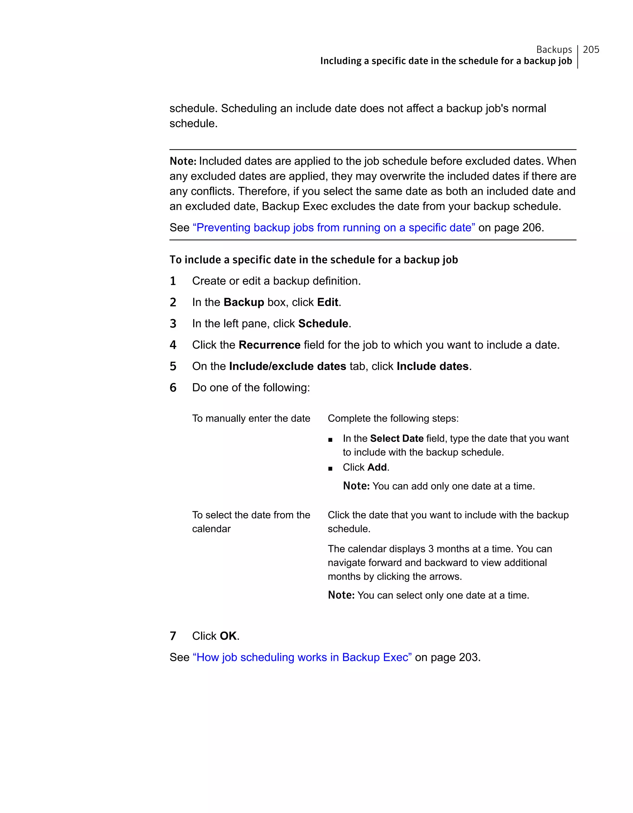 schedule. Scheduling an include date does not affect a backup job's normal
schedule.
Note: Included dates are applied to the job schedule before excluded dates. When
any excluded dates are applied, they may overwrite the included dates if there are
any conflicts. Therefore, if you select the same date as both an included date and
an excluded date, Backup Exec excludes the date from your backup schedule.
See “Preventing backup jobs from running on a specific date” on page 206.
To include a specific date in the schedule for a backup job
1 Create or edit a backup definition.
2 In the Backup box, click Edit.
3 In the left pane, click Schedule.
4 Click the Recurrence field for the job to which you want to include a date.
5 On the Include/exclude dates tab, click Include dates.
6 Do one of the following:
Complete the following steps:
■ In the Select Date field, type the date that you want
to include with the backup schedule.
■ Click Add.
Note: You can add only one date at a time.
To manually enter the date
Click the date that you want to include with the backup
schedule.
The calendar displays 3 months at a time. You can
navigate forward and backward to view additional
months by clicking the arrows.
Note: You can select only one date at a time.
To select the date from the
calendar
7 Click OK.
See “How job scheduling works in Backup Exec” on page 203.
205Backups
Including a specific date in the schedule for a backup job
 