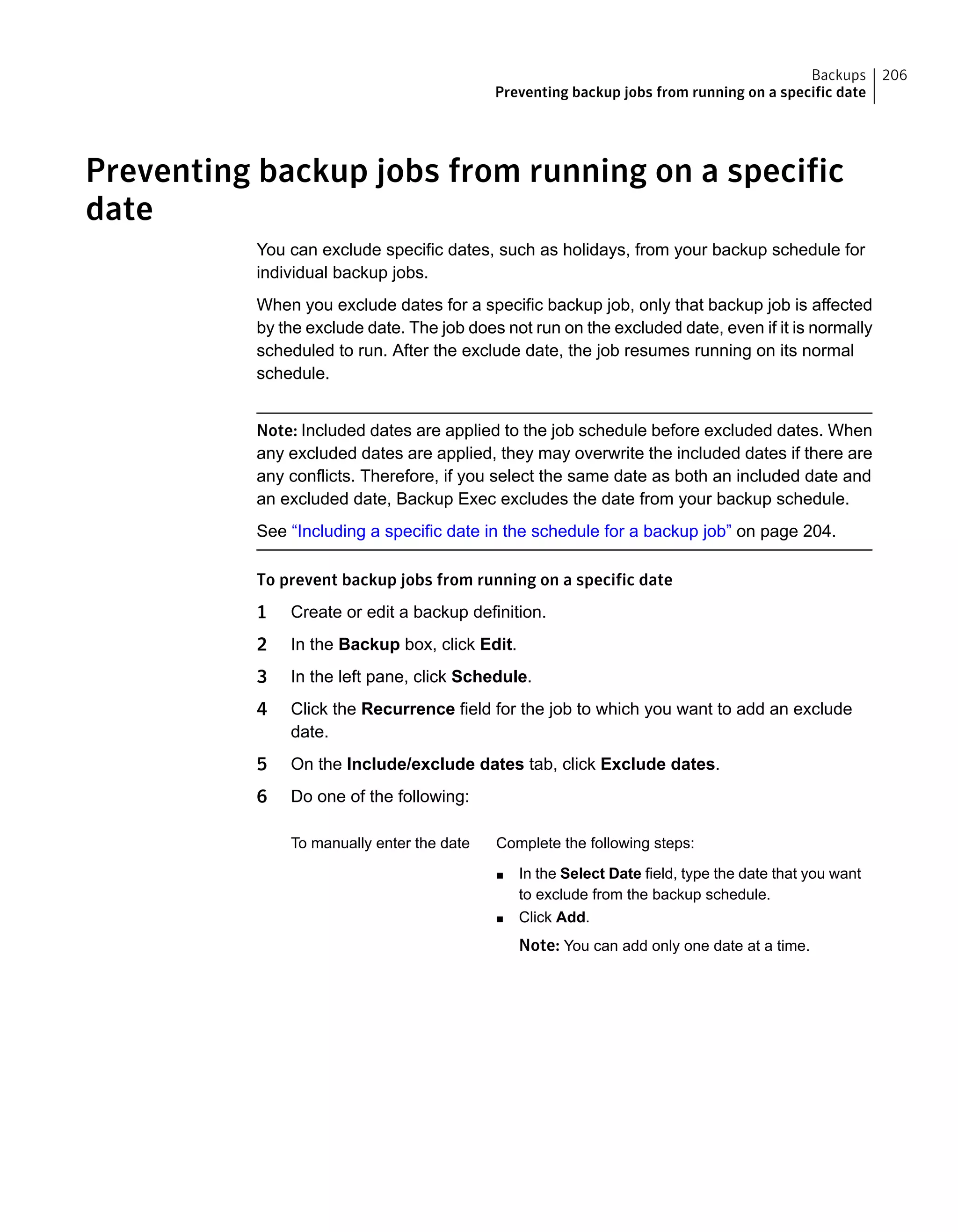 Preventing backup jobs from running on a specific
date
You can exclude specific dates, such as holidays, from your backup schedule for
individual backup jobs.
When you exclude dates for a specific backup job, only that backup job is affected
by the exclude date. The job does not run on the excluded date, even if it is normally
scheduled to run. After the exclude date, the job resumes running on its normal
schedule.
Note: Included dates are applied to the job schedule before excluded dates. When
any excluded dates are applied, they may overwrite the included dates if there are
any conflicts. Therefore, if you select the same date as both an included date and
an excluded date, Backup Exec excludes the date from your backup schedule.
See “Including a specific date in the schedule for a backup job” on page 204.
To prevent backup jobs from running on a specific date
1 Create or edit a backup definition.
2 In the Backup box, click Edit.
3 In the left pane, click Schedule.
4 Click the Recurrence field for the job to which you want to add an exclude
date.
5 On the Include/exclude dates tab, click Exclude dates.
6 Do one of the following:
Complete the following steps:
■ In the Select Date field, type the date that you want
to exclude from the backup schedule.
■ Click Add.
Note: You can add only one date at a time.
To manually enter the date
206Backups
Preventing backup jobs from running on a specific date
 