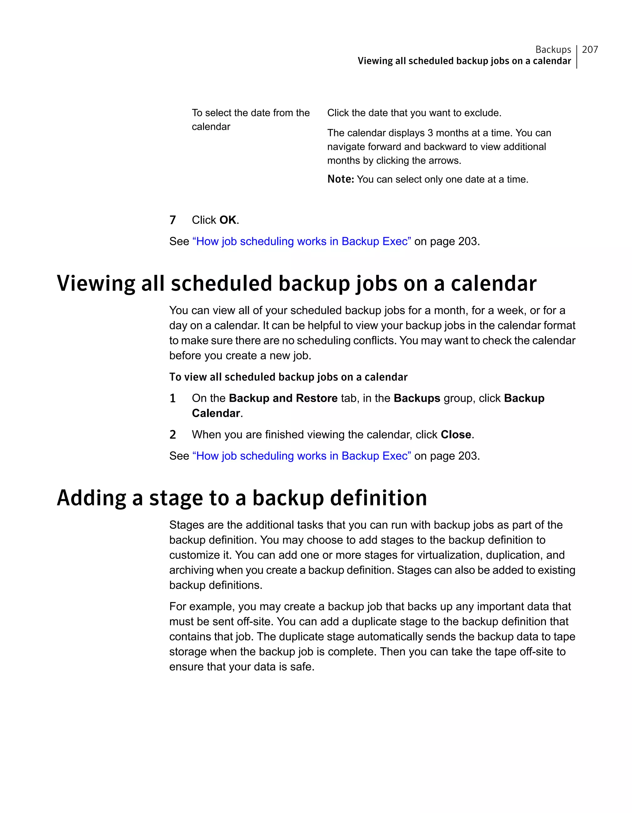 Click the date that you want to exclude.
The calendar displays 3 months at a time. You can
navigate forward and backward to view additional
months by clicking the arrows.
Note: You can select only one date at a time.
To select the date from the
calendar
7 Click OK.
See “How job scheduling works in Backup Exec” on page 203.
Viewing all scheduled backup jobs on a calendar
You can view all of your scheduled backup jobs for a month, for a week, or for a
day on a calendar. It can be helpful to view your backup jobs in the calendar format
to make sure there are no scheduling conflicts. You may want to check the calendar
before you create a new job.
To view all scheduled backup jobs on a calendar
1 On the Backup and Restore tab, in the Backups group, click Backup
Calendar.
2 When you are finished viewing the calendar, click Close.
See “How job scheduling works in Backup Exec” on page 203.
Adding a stage to a backup definition
Stages are the additional tasks that you can run with backup jobs as part of the
backup definition. You may choose to add stages to the backup definition to
customize it. You can add one or more stages for virtualization, duplication, and
archiving when you create a backup definition. Stages can also be added to existing
backup definitions.
For example, you may create a backup job that backs up any important data that
must be sent off-site. You can add a duplicate stage to the backup definition that
contains that job. The duplicate stage automatically sends the backup data to tape
storage when the backup job is complete. Then you can take the tape off-site to
ensure that your data is safe.
207Backups
Viewing all scheduled backup jobs on a calendar
 