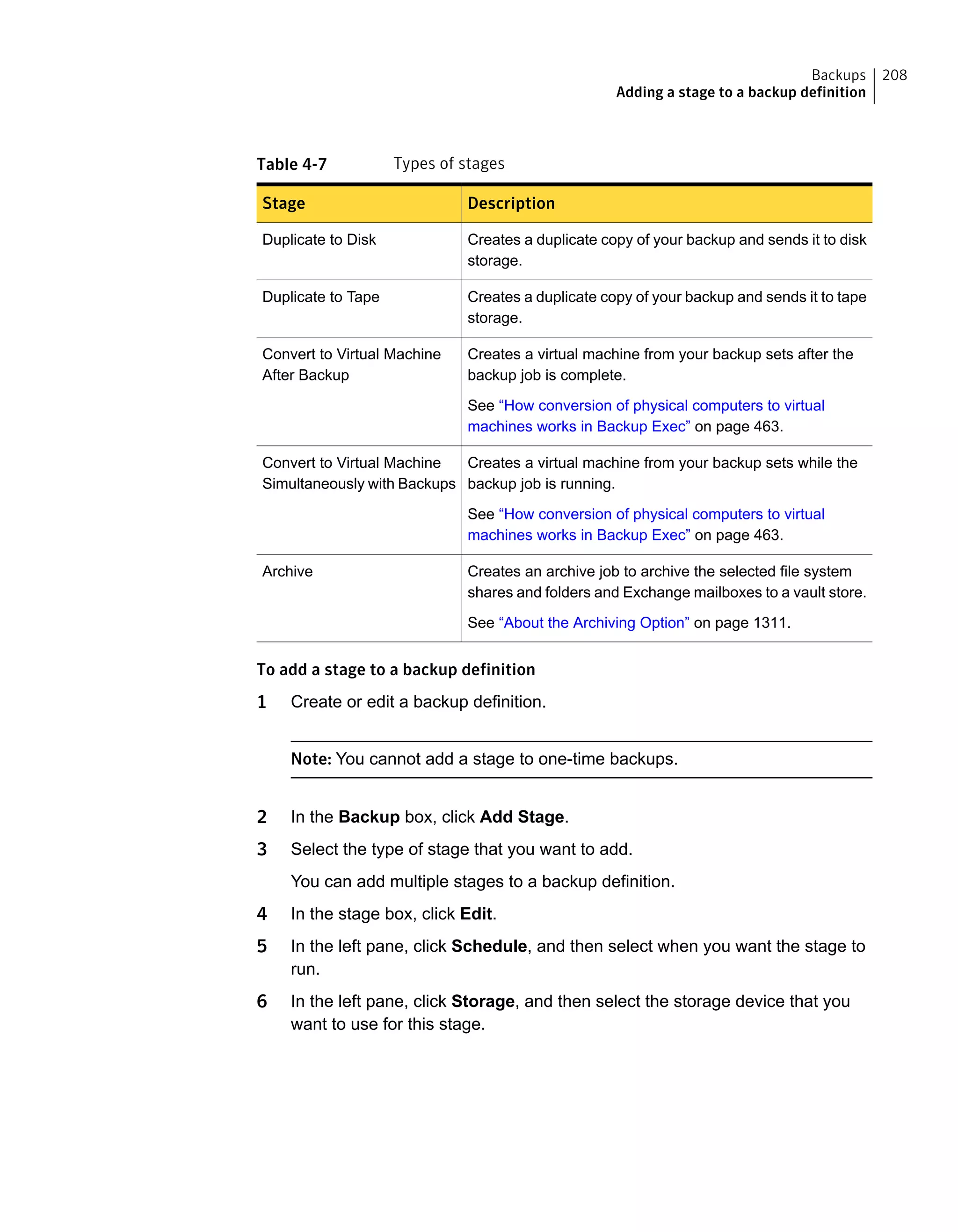 Table 4-7 Types of stages
DescriptionStage
Creates a duplicate copy of your backup and sends it to disk
storage.
Duplicate to Disk
Creates a duplicate copy of your backup and sends it to tape
storage.
Duplicate to Tape
Creates a virtual machine from your backup sets after the
backup job is complete.
See “How conversion of physical computers to virtual
machines works in Backup Exec” on page 463.
Convert to Virtual Machine
After Backup
Creates a virtual machine from your backup sets while the
backup job is running.
See “How conversion of physical computers to virtual
machines works in Backup Exec” on page 463.
Convert to Virtual Machine
Simultaneously with Backups
Creates an archive job to archive the selected file system
shares and folders and Exchange mailboxes to a vault store.
See “About the Archiving Option” on page 1311.
Archive
To add a stage to a backup definition
1 Create or edit a backup definition.
Note: You cannot add a stage to one-time backups.
2 In the Backup box, click Add Stage.
3 Select the type of stage that you want to add.
You can add multiple stages to a backup definition.
4 In the stage box, click Edit.
5 In the left pane, click Schedule, and then select when you want the stage to
run.
6 In the left pane, click Storage, and then select the storage device that you
want to use for this stage.
208Backups
Adding a stage to a backup definition
 