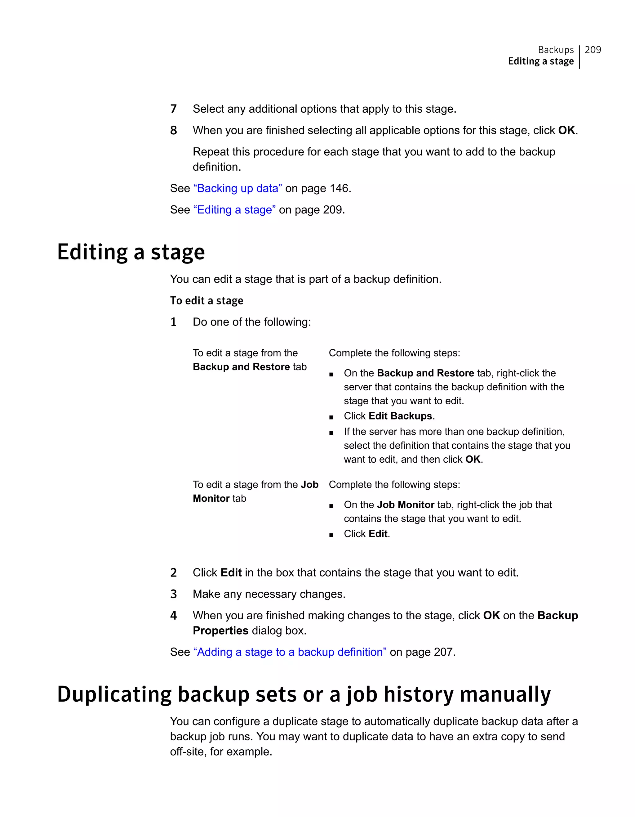 7 Select any additional options that apply to this stage.
8 When you are finished selecting all applicable options for this stage, click OK.
Repeat this procedure for each stage that you want to add to the backup
definition.
See “Backing up data” on page 146.
See “Editing a stage” on page 209.
Editing a stage
You can edit a stage that is part of a backup definition.
To edit a stage
1 Do one of the following:
Complete the following steps:
■ On the Backup and Restore tab, right-click the
server that contains the backup definition with the
stage that you want to edit.
■ Click Edit Backups.
■ If the server has more than one backup definition,
select the definition that contains the stage that you
want to edit, and then click OK.
To edit a stage from the
Backup and Restore tab
Complete the following steps:
■ On the Job Monitor tab, right-click the job that
contains the stage that you want to edit.
■ Click Edit.
To edit a stage from the Job
Monitor tab
2 Click Edit in the box that contains the stage that you want to edit.
3 Make any necessary changes.
4 When you are finished making changes to the stage, click OK on the Backup
Properties dialog box.
See “Adding a stage to a backup definition” on page 207.
Duplicating backup sets or a job history manually
You can configure a duplicate stage to automatically duplicate backup data after a
backup job runs. You may want to duplicate data to have an extra copy to send
off-site, for example.
209Backups
Editing a stage
 