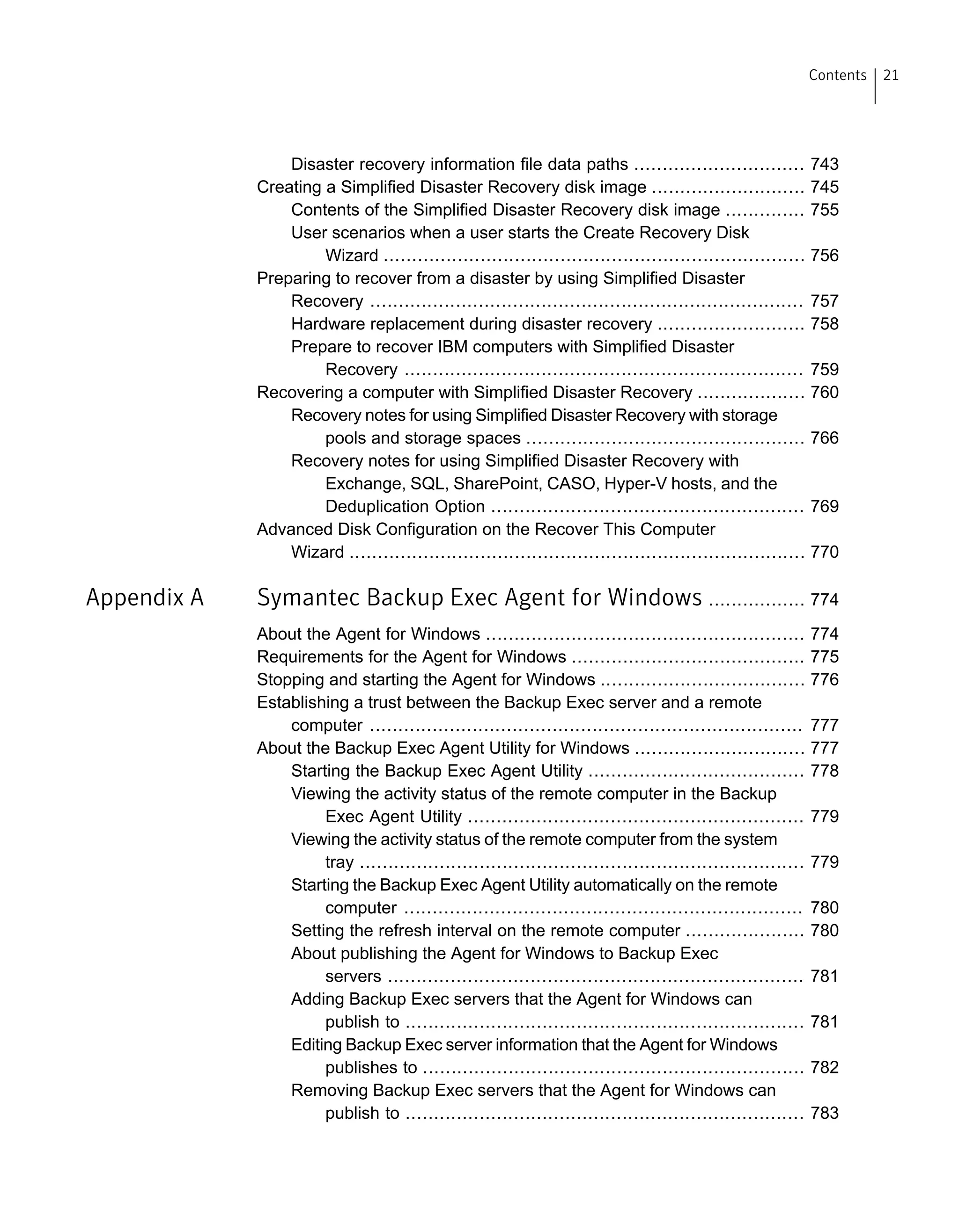 Disaster recovery information file data paths .............................. 743
Creating a Simplified Disaster Recovery disk image ........................... 745
Contents of the Simplified Disaster Recovery disk image .............. 755
User scenarios when a user starts the Create Recovery Disk
Wizard .......................................................................... 756
Preparing to recover from a disaster by using Simplified Disaster
Recovery ............................................................................ 757
Hardware replacement during disaster recovery .......................... 758
Prepare to recover IBM computers with Simplified Disaster
Recovery ...................................................................... 759
Recovering a computer with Simplified Disaster Recovery ................... 760
Recovery notes for using Simplified Disaster Recovery with storage
pools and storage spaces ................................................. 766
Recovery notes for using Simplified Disaster Recovery with
Exchange, SQL, SharePoint, CASO, Hyper-V hosts, and the
Deduplication Option ....................................................... 769
Advanced Disk Configuration on the Recover This Computer
Wizard ................................................................................ 770
Appendix A Symantec Backup Exec Agent for Windows ................. 774
About the Agent for Windows ........................................................ 774
Requirements for the Agent for Windows ......................................... 775
Stopping and starting the Agent for Windows .................................... 776
Establishing a trust between the Backup Exec server and a remote
computer ............................................................................ 777
About the Backup Exec Agent Utility for Windows .............................. 777
Starting the Backup Exec Agent Utility ...................................... 778
Viewing the activity status of the remote computer in the Backup
Exec Agent Utility ........................................................... 779
Viewing the activity status of the remote computer from the system
tray .............................................................................. 779
Starting the Backup Exec Agent Utility automatically on the remote
computer ...................................................................... 780
Setting the refresh interval on the remote computer ..................... 780
About publishing the Agent for Windows to Backup Exec
servers ......................................................................... 781
Adding Backup Exec servers that the Agent for Windows can
publish to ...................................................................... 781
Editing Backup Exec server information that the Agent for Windows
publishes to ................................................................... 782
Removing Backup Exec servers that the Agent for Windows can
publish to ...................................................................... 783
21Contents
 