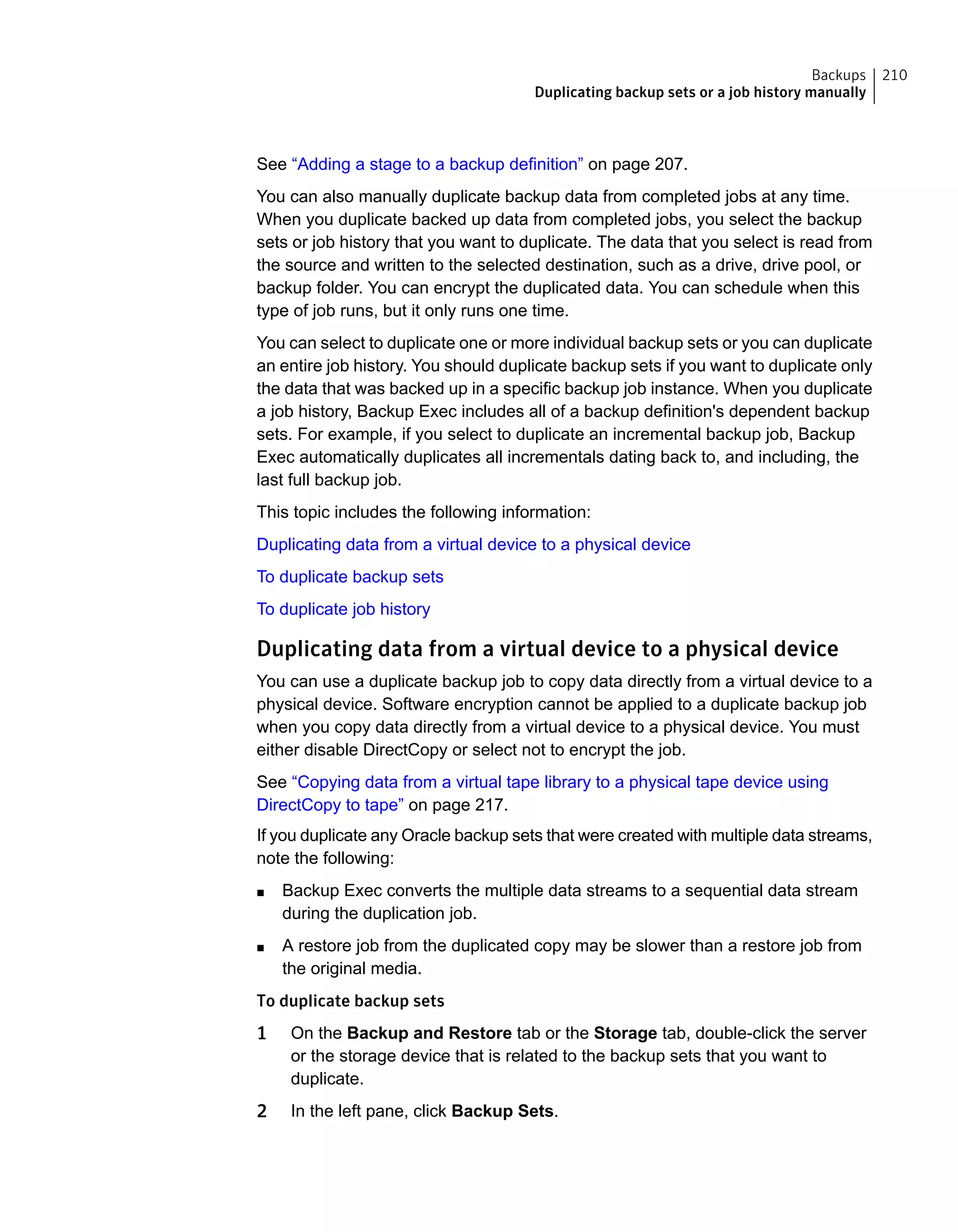 See “Adding a stage to a backup definition” on page 207.
You can also manually duplicate backup data from completed jobs at any time.
When you duplicate backed up data from completed jobs, you select the backup
sets or job history that you want to duplicate. The data that you select is read from
the source and written to the selected destination, such as a drive, drive pool, or
backup folder. You can encrypt the duplicated data. You can schedule when this
type of job runs, but it only runs one time.
You can select to duplicate one or more individual backup sets or you can duplicate
an entire job history. You should duplicate backup sets if you want to duplicate only
the data that was backed up in a specific backup job instance. When you duplicate
a job history, Backup Exec includes all of a backup definition's dependent backup
sets. For example, if you select to duplicate an incremental backup job, Backup
Exec automatically duplicates all incrementals dating back to, and including, the
last full backup job.
This topic includes the following information:
Duplicating data from a virtual device to a physical device
To duplicate backup sets
To duplicate job history
Duplicating data from a virtual device to a physical device
You can use a duplicate backup job to copy data directly from a virtual device to a
physical device. Software encryption cannot be applied to a duplicate backup job
when you copy data directly from a virtual device to a physical device. You must
either disable DirectCopy or select not to encrypt the job.
See “Copying data from a virtual tape library to a physical tape device using
DirectCopy to tape” on page 217.
If you duplicate any Oracle backup sets that were created with multiple data streams,
note the following:
■ Backup Exec converts the multiple data streams to a sequential data stream
during the duplication job.
■ A restore job from the duplicated copy may be slower than a restore job from
the original media.
To duplicate backup sets
1 On the Backup and Restore tab or the Storage tab, double-click the server
or the storage device that is related to the backup sets that you want to
duplicate.
2 In the left pane, click Backup Sets.
210Backups
Duplicating backup sets or a job history manually
 
