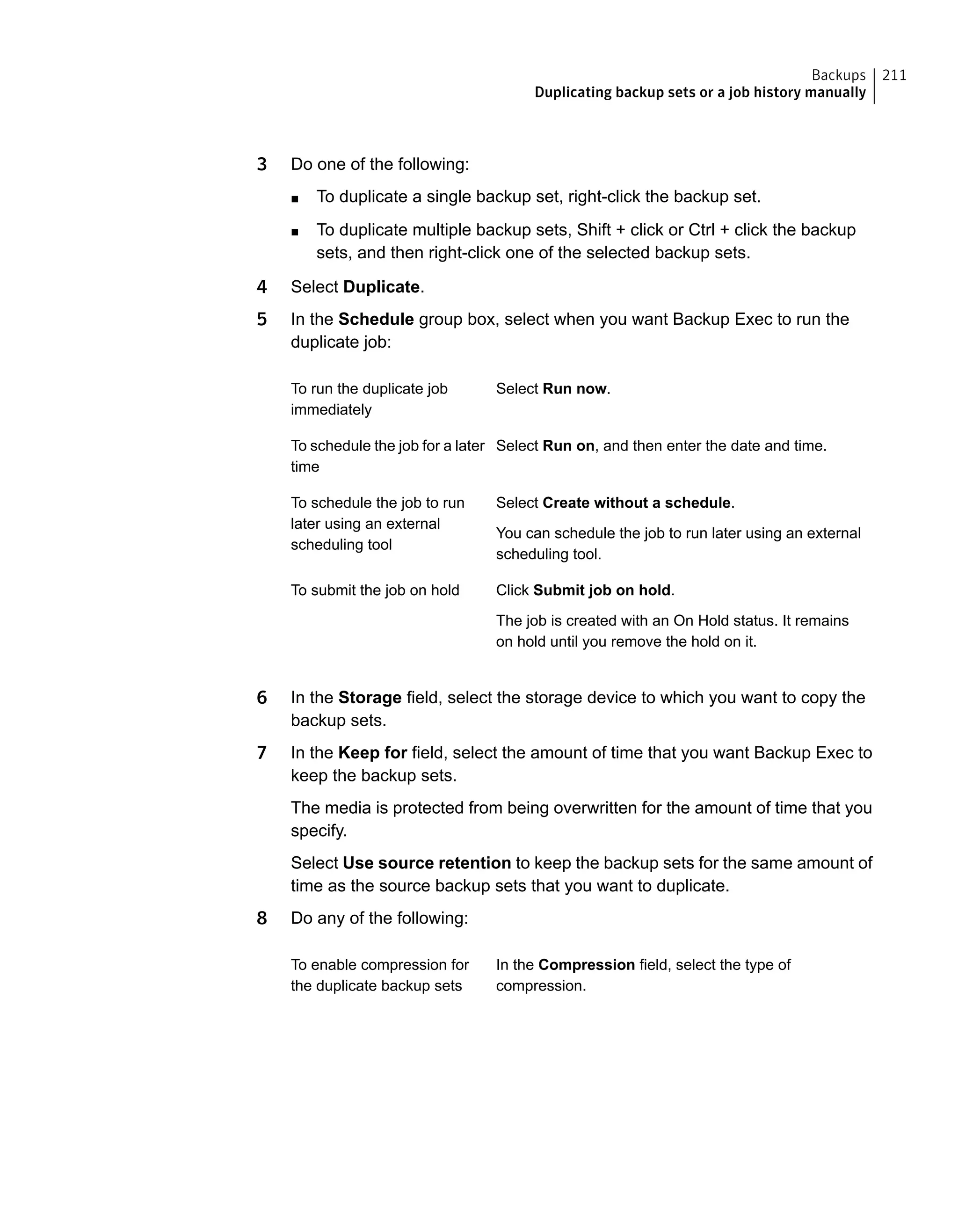 3 Do one of the following:
■ To duplicate a single backup set, right-click the backup set.
■ To duplicate multiple backup sets, Shift + click or Ctrl + click the backup
sets, and then right-click one of the selected backup sets.
4 Select Duplicate.
5 In the Schedule group box, select when you want Backup Exec to run the
duplicate job:
Select Run now.To run the duplicate job
immediately
Select Run on, and then enter the date and time.To schedule the job for a later
time
Select Create without a schedule.
You can schedule the job to run later using an external
scheduling tool.
To schedule the job to run
later using an external
scheduling tool
Click Submit job on hold.
The job is created with an On Hold status. It remains
on hold until you remove the hold on it.
To submit the job on hold
6 In the Storage field, select the storage device to which you want to copy the
backup sets.
7 In the Keep for field, select the amount of time that you want Backup Exec to
keep the backup sets.
The media is protected from being overwritten for the amount of time that you
specify.
Select Use source retention to keep the backup sets for the same amount of
time as the source backup sets that you want to duplicate.
8 Do any of the following:
In the Compression field, select the type of
compression.
To enable compression for
the duplicate backup sets
211Backups
Duplicating backup sets or a job history manually
 