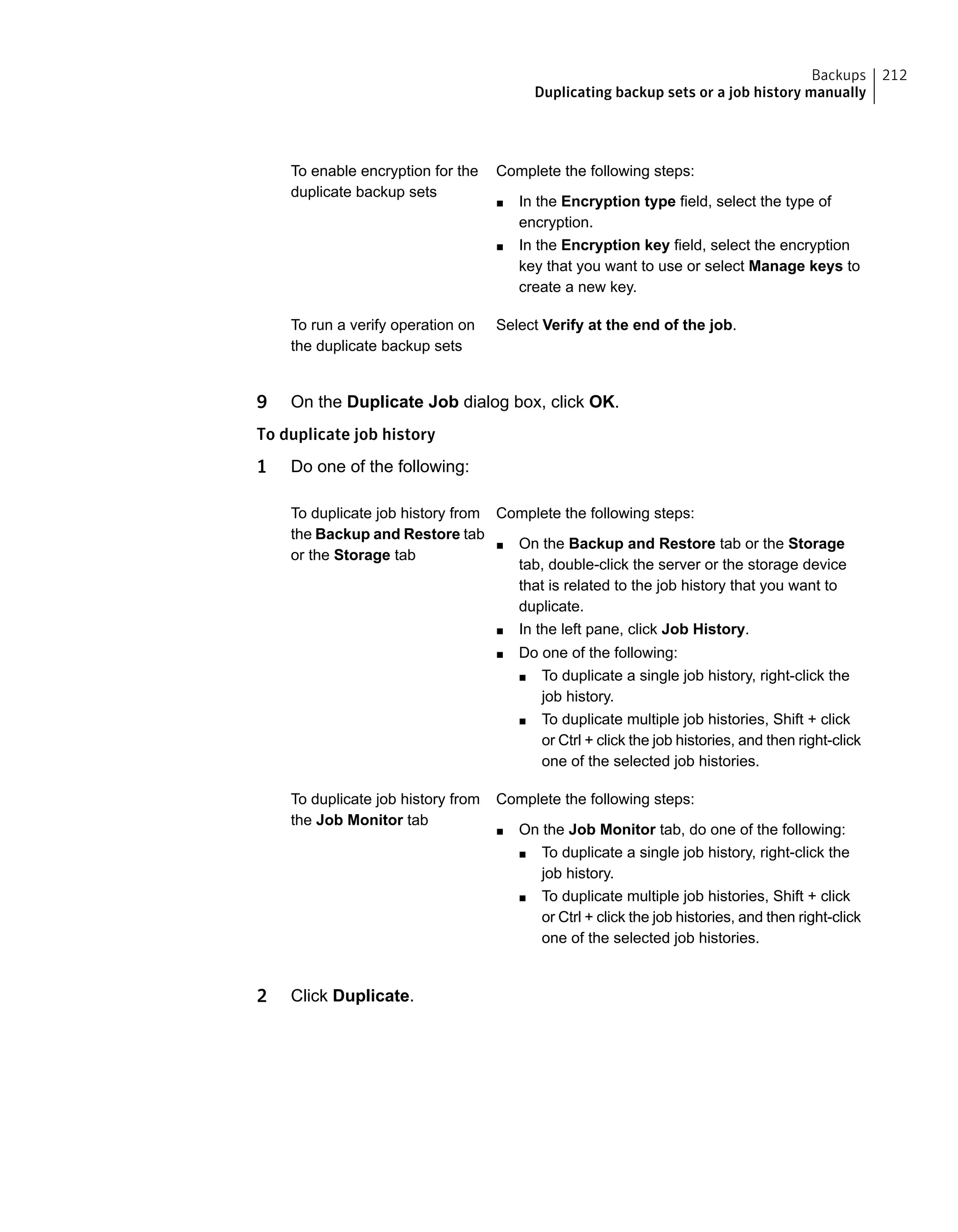 Complete the following steps:
■ In the Encryption type field, select the type of
encryption.
■ In the Encryption key field, select the encryption
key that you want to use or select Manage keys to
create a new key.
To enable encryption for the
duplicate backup sets
Select Verify at the end of the job.To run a verify operation on
the duplicate backup sets
9 On the Duplicate Job dialog box, click OK.
To duplicate job history
1 Do one of the following:
Complete the following steps:
■ On the Backup and Restore tab or the Storage
tab, double-click the server or the storage device
that is related to the job history that you want to
duplicate.
■ In the left pane, click Job History.
■ Do one of the following:
■ To duplicate a single job history, right-click the
job history.
■ To duplicate multiple job histories, Shift + click
or Ctrl + click the job histories, and then right-click
one of the selected job histories.
To duplicate job history from
the Backup and Restore tab
or the Storage tab
Complete the following steps:
■ On the Job Monitor tab, do one of the following:
■ To duplicate a single job history, right-click the
job history.
■ To duplicate multiple job histories, Shift + click
or Ctrl + click the job histories, and then right-click
one of the selected job histories.
To duplicate job history from
the Job Monitor tab
2 Click Duplicate.
212Backups
Duplicating backup sets or a job history manually
 