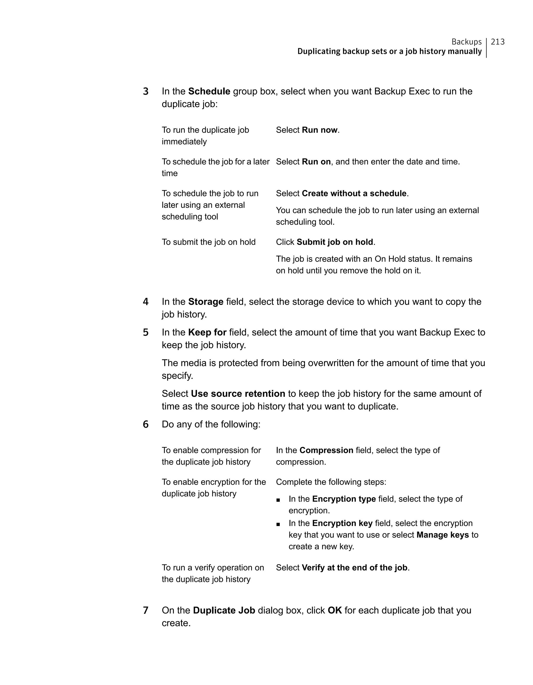 3 In the Schedule group box, select when you want Backup Exec to run the
duplicate job:
Select Run now.To run the duplicate job
immediately
Select Run on, and then enter the date and time.To schedule the job for a later
time
Select Create without a schedule.
You can schedule the job to run later using an external
scheduling tool.
To schedule the job to run
later using an external
scheduling tool
Click Submit job on hold.
The job is created with an On Hold status. It remains
on hold until you remove the hold on it.
To submit the job on hold
4 In the Storage field, select the storage device to which you want to copy the
job history.
5 In the Keep for field, select the amount of time that you want Backup Exec to
keep the job history.
The media is protected from being overwritten for the amount of time that you
specify.
Select Use source retention to keep the job history for the same amount of
time as the source job history that you want to duplicate.
6 Do any of the following:
In the Compression field, select the type of
compression.
To enable compression for
the duplicate job history
Complete the following steps:
■ In the Encryption type field, select the type of
encryption.
■ In the Encryption key field, select the encryption
key that you want to use or select Manage keys to
create a new key.
To enable encryption for the
duplicate job history
Select Verify at the end of the job.To run a verify operation on
the duplicate job history
7 On the Duplicate Job dialog box, click OK for each duplicate job that you
create.
213Backups
Duplicating backup sets or a job history manually
 
