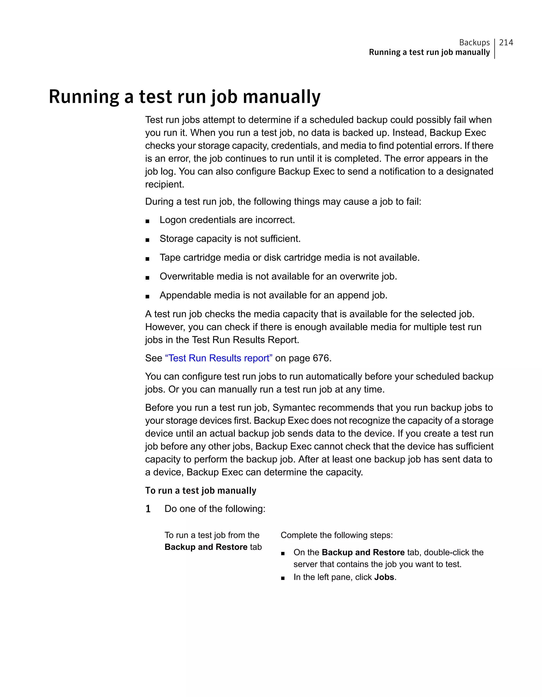 Running a test run job manually
Test run jobs attempt to determine if a scheduled backup could possibly fail when
you run it. When you run a test job, no data is backed up. Instead, Backup Exec
checks your storage capacity, credentials, and media to find potential errors. If there
is an error, the job continues to run until it is completed. The error appears in the
job log. You can also configure Backup Exec to send a notification to a designated
recipient.
During a test run job, the following things may cause a job to fail:
■ Logon credentials are incorrect.
■ Storage capacity is not sufficient.
■ Tape cartridge media or disk cartridge media is not available.
■ Overwritable media is not available for an overwrite job.
■ Appendable media is not available for an append job.
A test run job checks the media capacity that is available for the selected job.
However, you can check if there is enough available media for multiple test run
jobs in the Test Run Results Report.
See “Test Run Results report” on page 676.
You can configure test run jobs to run automatically before your scheduled backup
jobs. Or you can manually run a test run job at any time.
Before you run a test run job, Symantec recommends that you run backup jobs to
your storage devices first. Backup Exec does not recognize the capacity of a storage
device until an actual backup job sends data to the device. If you create a test run
job before any other jobs, Backup Exec cannot check that the device has sufficient
capacity to perform the backup job. After at least one backup job has sent data to
a device, Backup Exec can determine the capacity.
To run a test job manually
1 Do one of the following:
Complete the following steps:
■ On the Backup and Restore tab, double-click the
server that contains the job you want to test.
■ In the left pane, click Jobs.
To run a test job from the
Backup and Restore tab
214Backups
Running a test run job manually
 