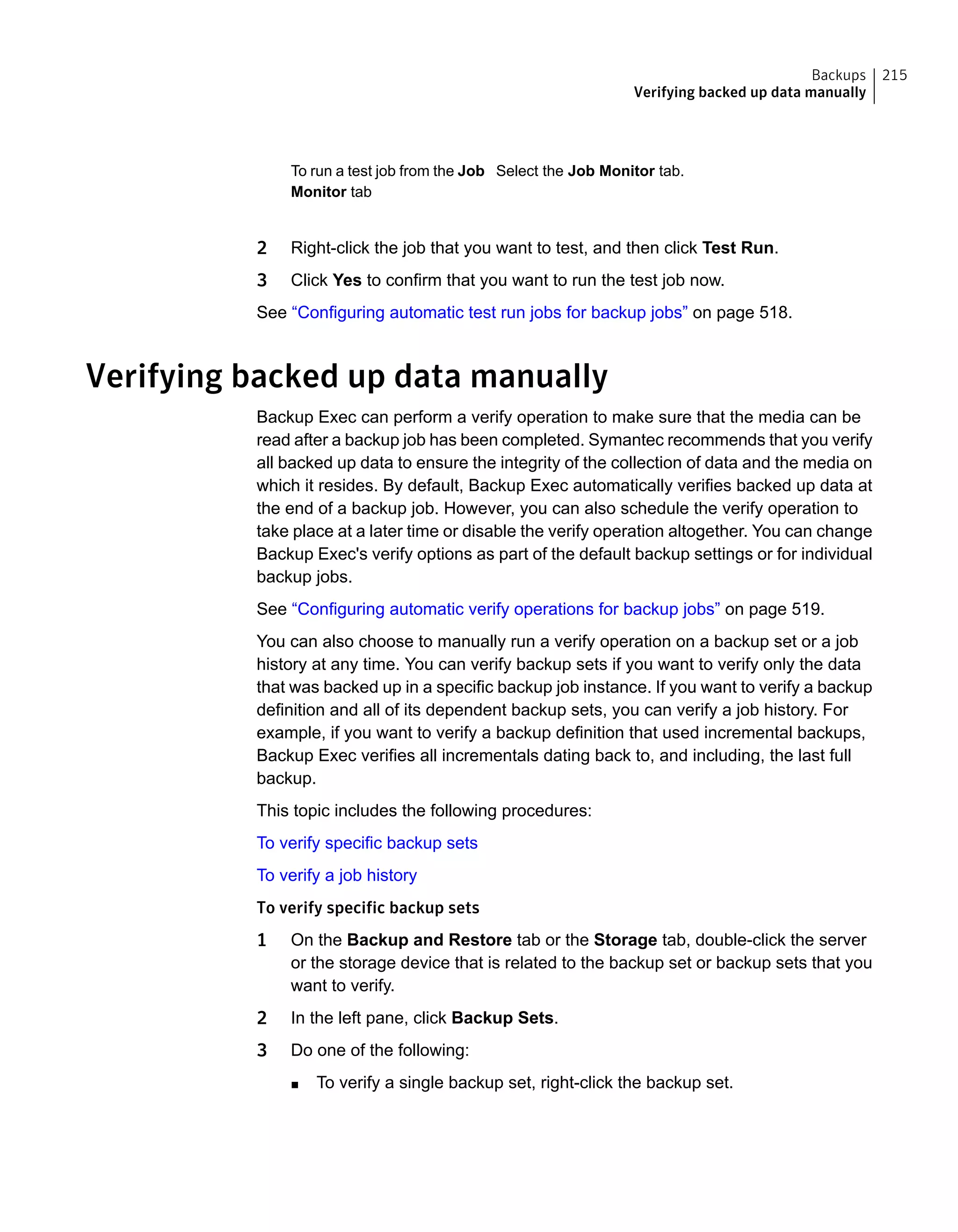 Select the Job Monitor tab.To run a test job from the Job
Monitor tab
2 Right-click the job that you want to test, and then click Test Run.
3 Click Yes to confirm that you want to run the test job now.
See “Configuring automatic test run jobs for backup jobs” on page 518.
Verifying backed up data manually
Backup Exec can perform a verify operation to make sure that the media can be
read after a backup job has been completed. Symantec recommends that you verify
all backed up data to ensure the integrity of the collection of data and the media on
which it resides. By default, Backup Exec automatically verifies backed up data at
the end of a backup job. However, you can also schedule the verify operation to
take place at a later time or disable the verify operation altogether. You can change
Backup Exec's verify options as part of the default backup settings or for individual
backup jobs.
See “Configuring automatic verify operations for backup jobs” on page 519.
You can also choose to manually run a verify operation on a backup set or a job
history at any time. You can verify backup sets if you want to verify only the data
that was backed up in a specific backup job instance. If you want to verify a backup
definition and all of its dependent backup sets, you can verify a job history. For
example, if you want to verify a backup definition that used incremental backups,
Backup Exec verifies all incrementals dating back to, and including, the last full
backup.
This topic includes the following procedures:
To verify specific backup sets
To verify a job history
To verify specific backup sets
1 On the Backup and Restore tab or the Storage tab, double-click the server
or the storage device that is related to the backup set or backup sets that you
want to verify.
2 In the left pane, click Backup Sets.
3 Do one of the following:
■ To verify a single backup set, right-click the backup set.
215Backups
Verifying backed up data manually
 