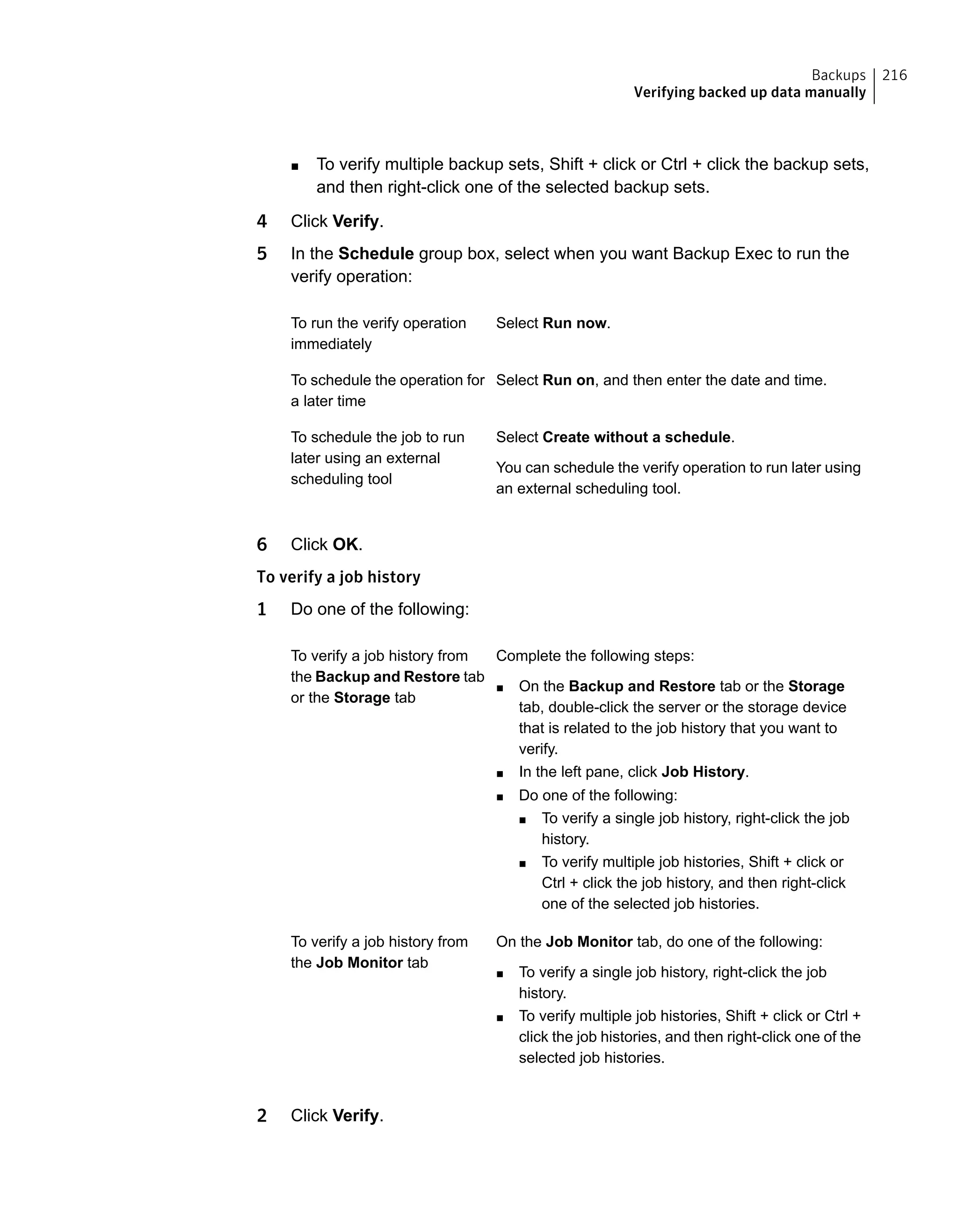■ To verify multiple backup sets, Shift + click or Ctrl + click the backup sets,
and then right-click one of the selected backup sets.
4 Click Verify.
5 In the Schedule group box, select when you want Backup Exec to run the
verify operation:
Select Run now.To run the verify operation
immediately
Select Run on, and then enter the date and time.To schedule the operation for
a later time
Select Create without a schedule.
You can schedule the verify operation to run later using
an external scheduling tool.
To schedule the job to run
later using an external
scheduling tool
6 Click OK.
To verify a job history
1 Do one of the following:
Complete the following steps:
■ On the Backup and Restore tab or the Storage
tab, double-click the server or the storage device
that is related to the job history that you want to
verify.
■ In the left pane, click Job History.
■ Do one of the following:
■ To verify a single job history, right-click the job
history.
■ To verify multiple job histories, Shift + click or
Ctrl + click the job history, and then right-click
one of the selected job histories.
To verify a job history from
the Backup and Restore tab
or the Storage tab
On the Job Monitor tab, do one of the following:
■ To verify a single job history, right-click the job
history.
■ To verify multiple job histories, Shift + click or Ctrl +
click the job histories, and then right-click one of the
selected job histories.
To verify a job history from
the Job Monitor tab
2 Click Verify.
216Backups
Verifying backed up data manually
 