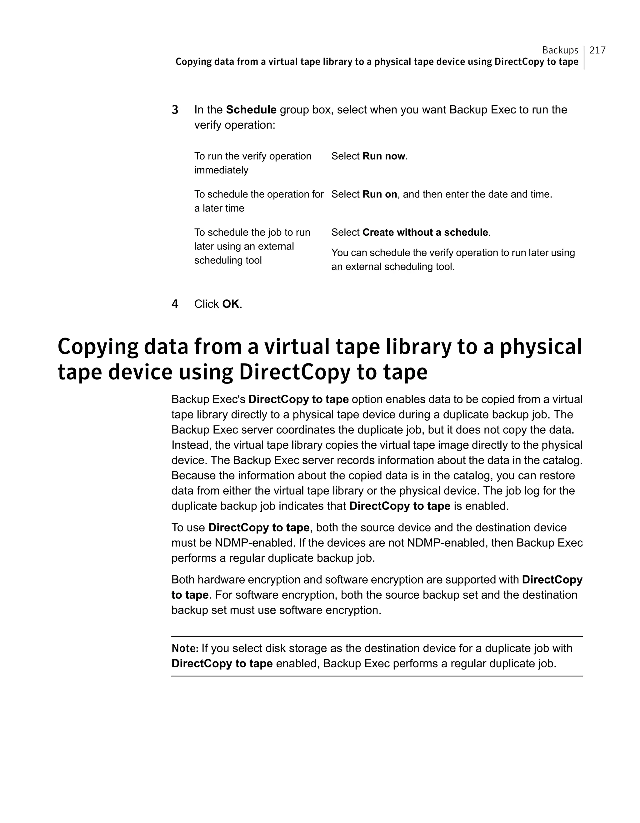 3 In the Schedule group box, select when you want Backup Exec to run the
verify operation:
Select Run now.To run the verify operation
immediately
Select Run on, and then enter the date and time.To schedule the operation for
a later time
Select Create without a schedule.
You can schedule the verify operation to run later using
an external scheduling tool.
To schedule the job to run
later using an external
scheduling tool
4 Click OK.
Copying data from a virtual tape library to a physical
tape device using DirectCopy to tape
Backup Exec's DirectCopy to tape option enables data to be copied from a virtual
tape library directly to a physical tape device during a duplicate backup job. The
Backup Exec server coordinates the duplicate job, but it does not copy the data.
Instead, the virtual tape library copies the virtual tape image directly to the physical
device. The Backup Exec server records information about the data in the catalog.
Because the information about the copied data is in the catalog, you can restore
data from either the virtual tape library or the physical device. The job log for the
duplicate backup job indicates that DirectCopy to tape is enabled.
To use DirectCopy to tape, both the source device and the destination device
must be NDMP-enabled. If the devices are not NDMP-enabled, then Backup Exec
performs a regular duplicate backup job.
Both hardware encryption and software encryption are supported with DirectCopy
to tape. For software encryption, both the source backup set and the destination
backup set must use software encryption.
Note: If you select disk storage as the destination device for a duplicate job with
DirectCopy to tape enabled, Backup Exec performs a regular duplicate job.
217Backups
Copying data from a virtual tape library to a physical tape device using DirectCopy to tape
 