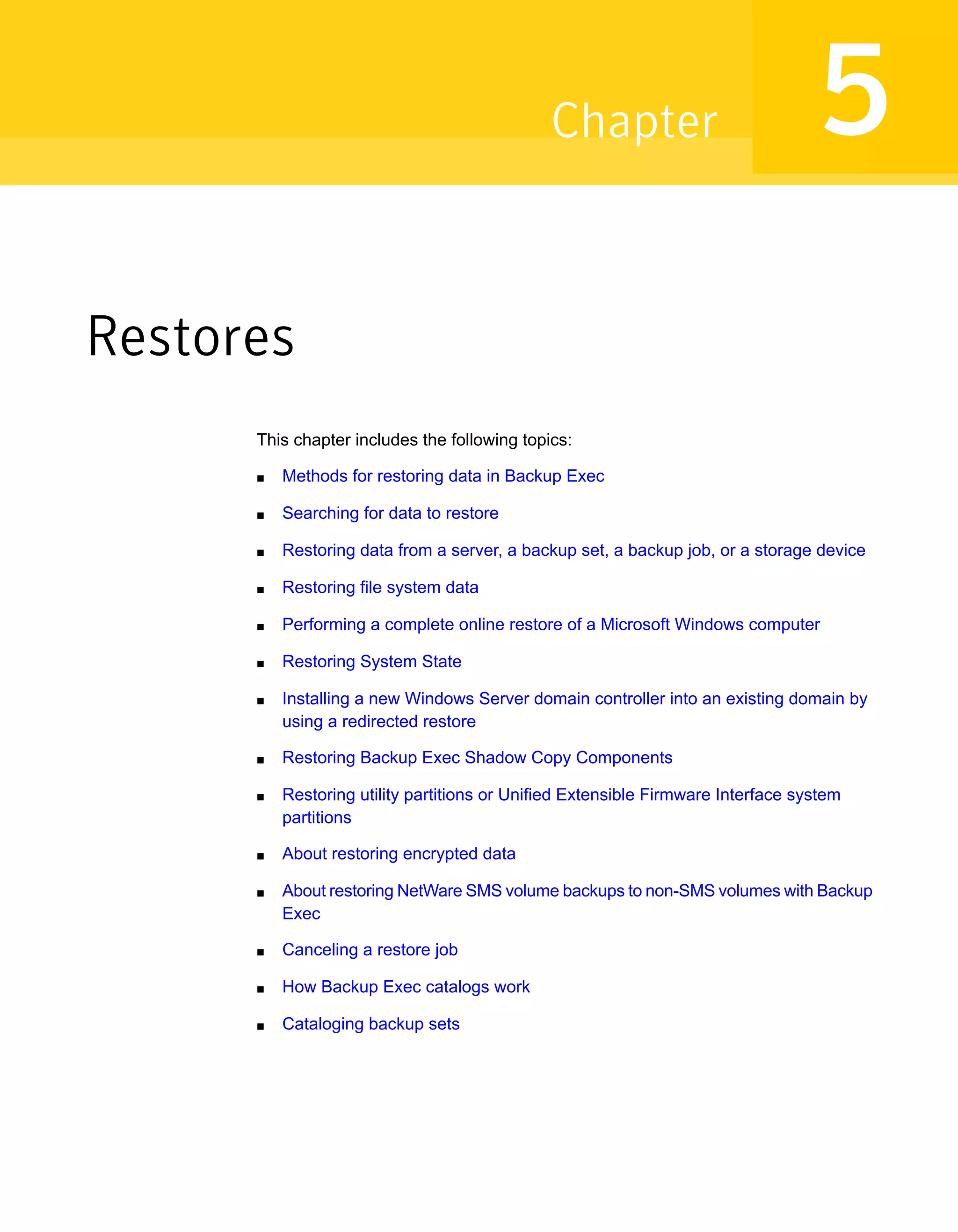 Restores
This chapter includes the following topics:
■ Methods for restoring data in Backup Exec
■ Searching for data to restore
■ Restoring data from a server, a backup set, a backup job, or a storage device
■ Restoring file system data
■ Performing a complete online restore of a Microsoft Windows computer
■ Restoring System State
■ Installing a new Windows Server domain controller into an existing domain by
using a redirected restore
■ Restoring Backup Exec Shadow Copy Components
■ Restoring utility partitions or Unified Extensible Firmware Interface system
partitions
■ About restoring encrypted data
■ About restoring NetWare SMS volume backups to non-SMS volumes with Backup
Exec
■ Canceling a restore job
■ How Backup Exec catalogs work
■ Cataloging backup sets
5Chapter
 