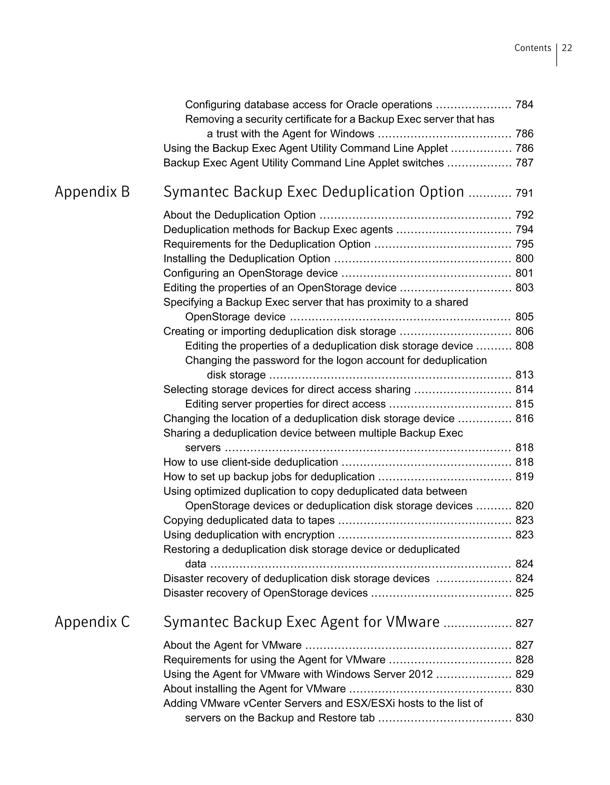 Configuring database access for Oracle operations ..................... 784
Removing a security certificate for a Backup Exec server that has
a trust with the Agent for Windows ..................................... 786
Using the Backup Exec Agent Utility Command Line Applet ................. 786
Backup Exec Agent Utility Command Line Applet switches .................. 787
Appendix B Symantec Backup Exec Deduplication Option ............ 791
About the Deduplication Option ..................................................... 792
Deduplication methods for Backup Exec agents ................................ 794
Requirements for the Deduplication Option ...................................... 795
Installing the Deduplication Option ................................................. 800
Configuring an OpenStorage device ............................................... 801
Editing the properties of an OpenStorage device ............................... 803
Specifying a Backup Exec server that has proximity to a shared
OpenStorage device ............................................................. 805
Creating or importing deduplication disk storage ............................... 806
Editing the properties of a deduplication disk storage device .......... 808
Changing the password for the logon account for deduplication
disk storage ................................................................... 813
Selecting storage devices for direct access sharing ........................... 814
Editing server properties for direct access .................................. 815
Changing the location of a deduplication disk storage device ............... 816
Sharing a deduplication device between multiple Backup Exec
servers ............................................................................... 818
How to use client-side deduplication ............................................... 818
How to set up backup jobs for deduplication ..................................... 819
Using optimized duplication to copy deduplicated data between
OpenStorage devices or deduplication disk storage devices .......... 820
Copying deduplicated data to tapes ................................................ 823
Using deduplication with encryption ................................................ 823
Restoring a deduplication disk storage device or deduplicated
data ................................................................................... 824
Disaster recovery of deduplication disk storage devices ..................... 824
Disaster recovery of OpenStorage devices ....................................... 825
Appendix C Symantec Backup Exec Agent for VMware ................... 827
About the Agent for VMware ......................................................... 827
Requirements for using the Agent for VMware .................................. 828
Using the Agent for VMware with Windows Server 2012 ..................... 829
About installing the Agent for VMware ............................................. 830
Adding VMware vCenter Servers and ESX/ESXi hosts to the list of
servers on the Backup and Restore tab ..................................... 830
22Contents
 
