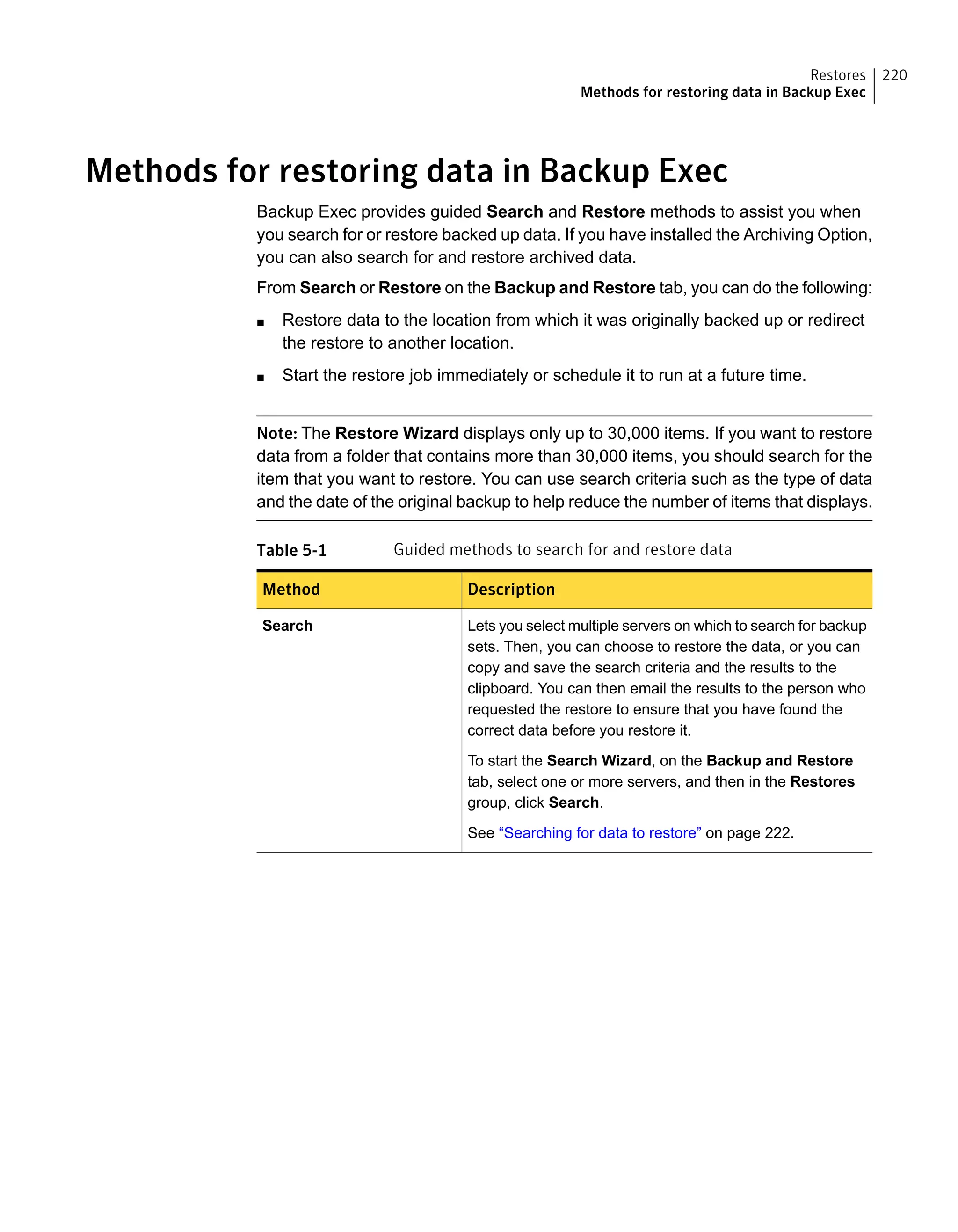 Methods for restoring data in Backup Exec
Backup Exec provides guided Search and Restore methods to assist you when
you search for or restore backed up data. If you have installed the Archiving Option,
you can also search for and restore archived data.
From Search or Restore on the Backup and Restore tab, you can do the following:
■ Restore data to the location from which it was originally backed up or redirect
the restore to another location.
■ Start the restore job immediately or schedule it to run at a future time.
Note: The Restore Wizard displays only up to 30,000 items. If you want to restore
data from a folder that contains more than 30,000 items, you should search for the
item that you want to restore. You can use search criteria such as the type of data
and the date of the original backup to help reduce the number of items that displays.
Table 5-1 Guided methods to search for and restore data
DescriptionMethod
Lets you select multiple servers on which to search for backup
sets. Then, you can choose to restore the data, or you can
copy and save the search criteria and the results to the
clipboard. You can then email the results to the person who
requested the restore to ensure that you have found the
correct data before you restore it.
To start the Search Wizard, on the Backup and Restore
tab, select one or more servers, and then in the Restores
group, click Search.
See “Searching for data to restore” on page 222.
Search
220Restores
Methods for restoring data in Backup Exec
 